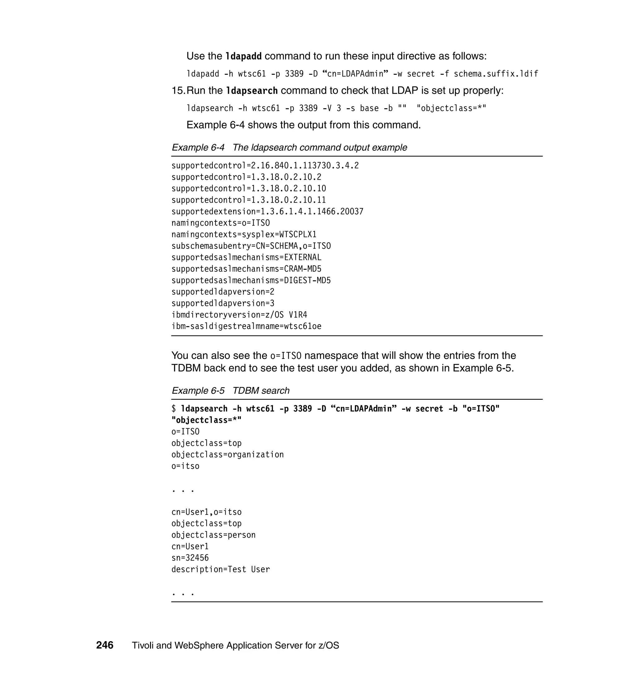 Use the ldapadd command to run these input directive as follows:
                  ldapadd -h wtsc61 -p 3389 -D “cn=LDAPAdmin” -w secret -f schema.suffix.ldif
               15.Run the ldapsearch command to check that LDAP is set up properly:
                  ldapsearch -h wtsc61 -p 3389 -V 3 -s base -b ""   "objectclass=*"
                  Example 6-4 shows the output from this command.

               Example 6-4 The ldapsearch command output example
               supportedcontrol=2.16.840.1.113730.3.4.2
               supportedcontrol=1.3.18.0.2.10.2
               supportedcontrol=1.3.18.0.2.10.10
               supportedcontrol=1.3.18.0.2.10.11
               supportedextension=1.3.6.1.4.1.1466.20037
               namingcontexts=o=ITSO
               namingcontexts=sysplex=WTSCPLX1
               subschemasubentry=CN=SCHEMA,o=ITSO
               supportedsaslmechanisms=EXTERNAL
               supportedsaslmechanisms=CRAM-MD5
               supportedsaslmechanisms=DIGEST-MD5
               supportedldapversion=2
               supportedldapversion=3
               ibmdirectoryversion=z/OS V1R4
               ibm-sasldigestrealmname=wtsc61oe


               You can also see the o=ITSO namespace that will show the entries from the
               TDBM back end to see the test user you added, as shown in Example 6-5.

               Example 6-5 TDBM search
               $ ldapsearch -h wtsc61 -p 3389 -D “cn=LDAPAdmin” -w secret -b "o=ITSO"
               "objectclass=*"
               o=ITSO
               objectclass=top
               objectclass=organization
               o=itso

               . . .

               cn=User1,o=itso
               objectclass=top
               objectclass=person
               cn=User1
               sn=32456
               description=Test User

               . . .




246   Tivoli and WebSphere Application Server for z/OS
 