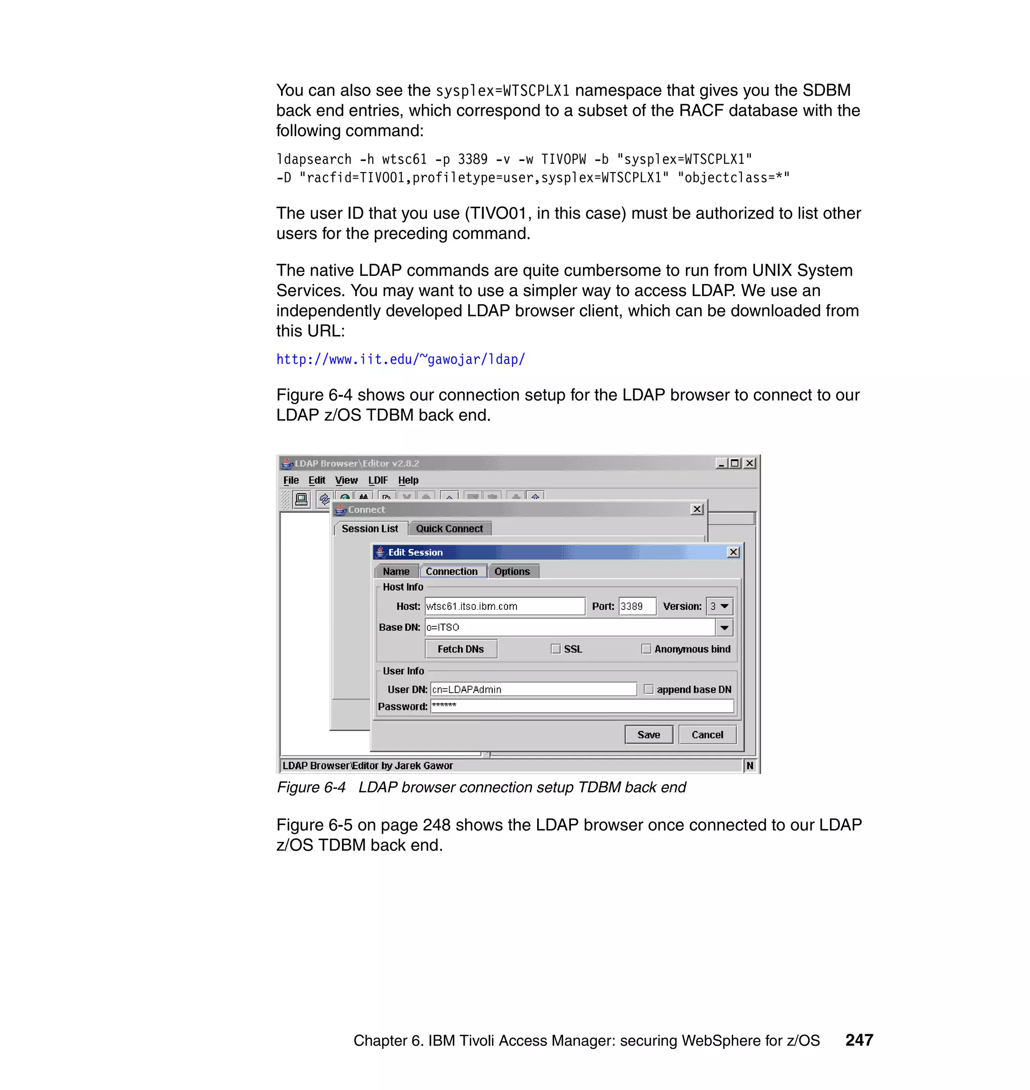 You can also see the sysplex=WTSCPLX1 namespace that gives you the SDBM
back end entries, which correspond to a subset of the RACF database with the
following command:
ldapsearch -h wtsc61 -p 3389 -v -w TIVOPW -b "sysplex=WTSCPLX1"
-D "racfid=TIVO01,profiletype=user,sysplex=WTSCPLX1" "objectclass=*"

The user ID that you use (TIVO01, in this case) must be authorized to list other
users for the preceding command.

The native LDAP commands are quite cumbersome to run from UNIX System
Services. You may want to use a simpler way to access LDAP. We use an
independently developed LDAP browser client, which can be downloaded from
this URL:
http://www.iit.edu/~gawojar/ldap/

Figure 6-4 shows our connection setup for the LDAP browser to connect to our
LDAP z/OS TDBM back end.




Figure 6-4 LDAP browser connection setup TDBM back end

Figure 6-5 on page 248 shows the LDAP browser once connected to our LDAP
z/OS TDBM back end.




          Chapter 6. IBM Tivoli Access Manager: securing WebSphere for z/OS   247
 