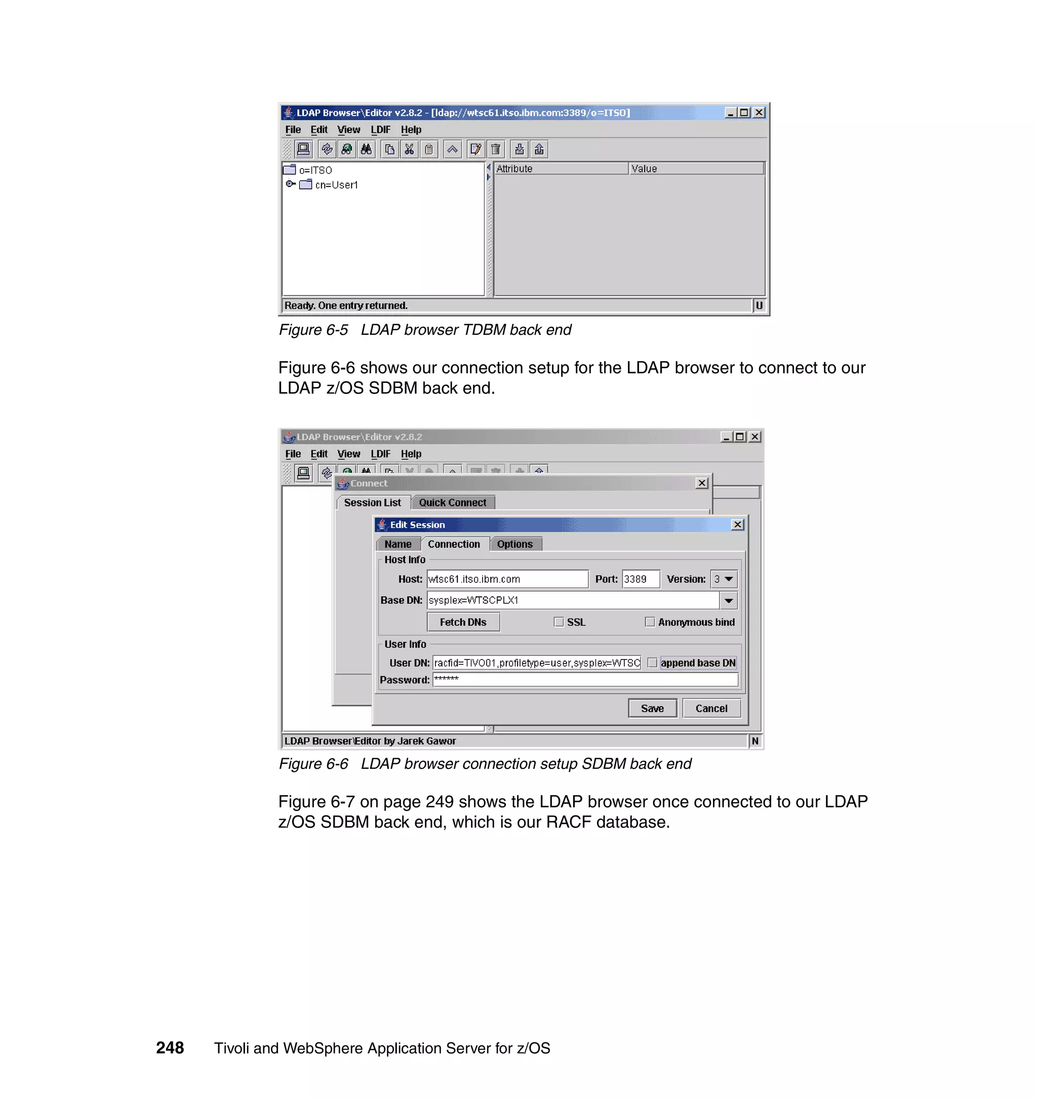 Figure 6-5 LDAP browser TDBM back end

               Figure 6-6 shows our connection setup for the LDAP browser to connect to our
               LDAP z/OS SDBM back end.




               Figure 6-6 LDAP browser connection setup SDBM back end

               Figure 6-7 on page 249 shows the LDAP browser once connected to our LDAP
               z/OS SDBM back end, which is our RACF database.




248   Tivoli and WebSphere Application Server for z/OS
 