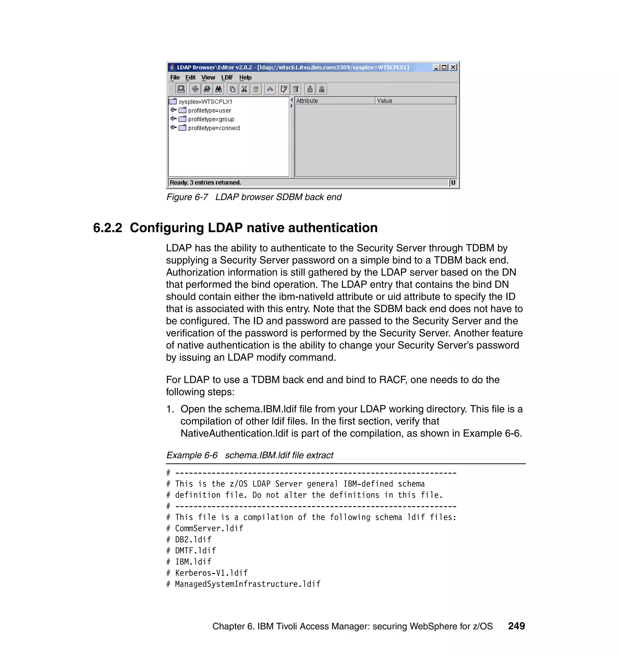 Figure 6-7 LDAP browser SDBM back end


6.2.2 Configuring LDAP native authentication
           LDAP has the ability to authenticate to the Security Server through TDBM by
           supplying a Security Server password on a simple bind to a TDBM back end.
           Authorization information is still gathered by the LDAP server based on the DN
           that performed the bind operation. The LDAP entry that contains the bind DN
           should contain either the ibm-nativeId attribute or uid attribute to specify the ID
           that is associated with this entry. Note that the SDBM back end does not have to
           be configured. The ID and password are passed to the Security Server and the
           verification of the password is performed by the Security Server. Another feature
           of native authentication is the ability to change your Security Server’s password
           by issuing an LDAP modify command.

           For LDAP to use a TDBM back end and bind to RACF, one needs to do the
           following steps:
           1. Open the schema.IBM.ldif file from your LDAP working directory. This file is a
              compilation of other ldif files. In the first section, verify that
              NativeAuthentication.ldif is part of the compilation, as shown in Example 6-6.

           Example 6-6 schema.IBM.ldif file extract
           #   --------------------------------------------------------------
           #   This is the z/OS LDAP Server general IBM-defined schema
           #   definition file. Do not alter the definitions in this file.
           #   --------------------------------------------------------------
           #   This file is a compilation of the following schema ldif files:
           #   CommServer.ldif
           #   DB2.ldif
           #   DMTF.ldif
           #   IBM.ldif
           #   Kerberos-V1.ldif
           #   ManagedSystemInfrastructure.ldif



                       Chapter 6. IBM Tivoli Access Manager: securing WebSphere for z/OS   249
 