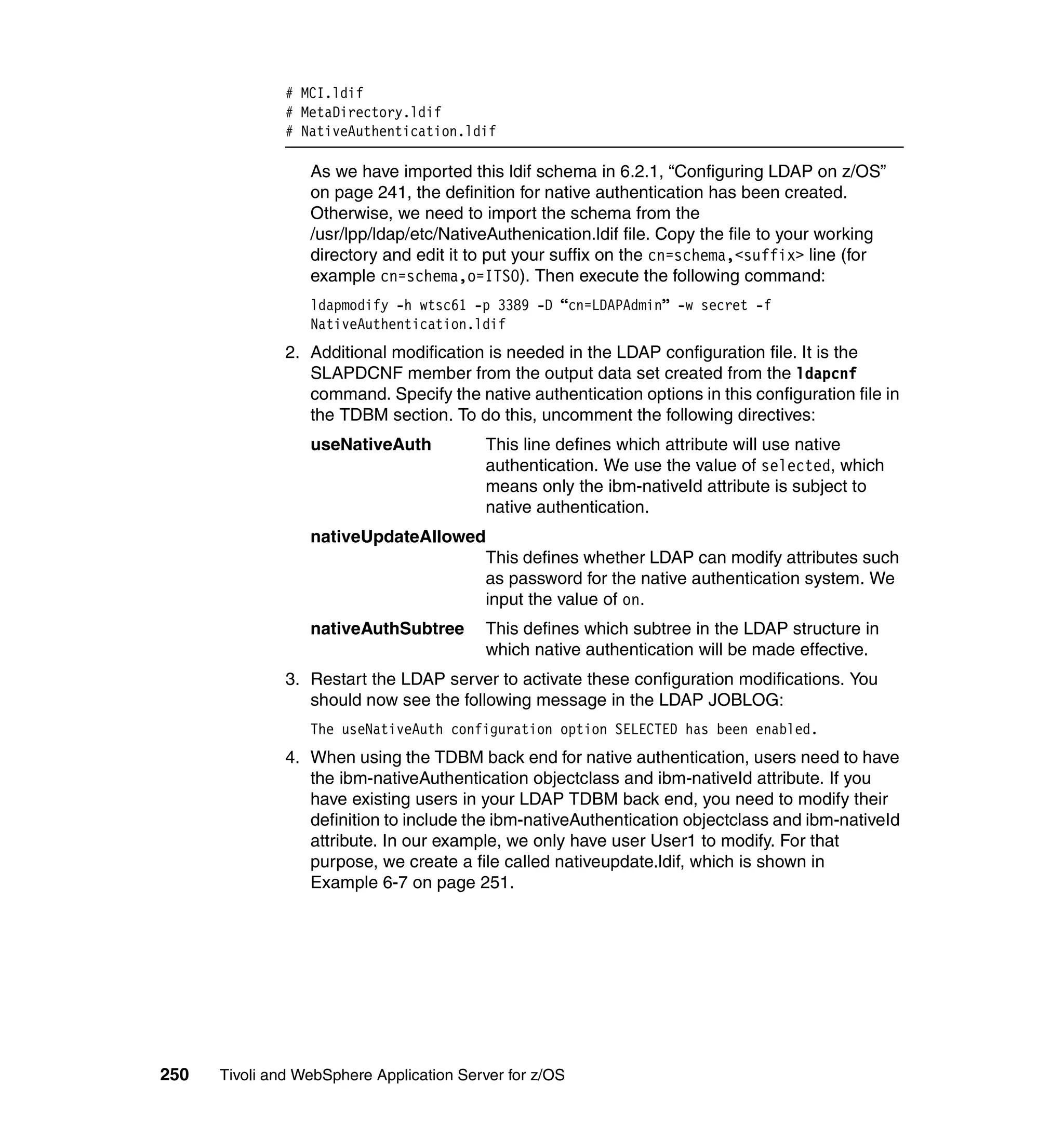 # MCI.ldif
               # MetaDirectory.ldif
               # NativeAuthentication.ldif

                  As we have imported this ldif schema in 6.2.1, “Configuring LDAP on z/OS”
                  on page 241, the definition for native authentication has been created.
                  Otherwise, we need to import the schema from the
                  /usr/lpp/ldap/etc/NativeAuthenication.ldif file. Copy the file to your working
                  directory and edit it to put your suffix on the cn=schema,<suffix> line (for
                  example cn=schema,o=ITSO). Then execute the following command:
                  ldapmodify -h wtsc61 -p 3389 -D “cn=LDAPAdmin” -w secret -f
                  NativeAuthentication.ldif
               2. Additional modification is needed in the LDAP configuration file. It is the
                  SLAPDCNF member from the output data set created from the ldapcnf
                  command. Specify the native authentication options in this configuration file in
                  the TDBM section. To do this, uncomment the following directives:
                  useNativeAuth           This line defines which attribute will use native
                                          authentication. We use the value of selected, which
                                          means only the ibm-nativeId attribute is subject to
                                          native authentication.
                  nativeUpdateAllowed
                                     This defines whether LDAP can modify attributes such
                                     as password for the native authentication system. We
                                     input the value of on.
                  nativeAuthSubtree       This defines which subtree in the LDAP structure in
                                          which native authentication will be made effective.
               3. Restart the LDAP server to activate these configuration modifications. You
                  should now see the following message in the LDAP JOBLOG:
                  The useNativeAuth configuration option SELECTED has been enabled.
               4. When using the TDBM back end for native authentication, users need to have
                  the ibm-nativeAuthentication objectclass and ibm-nativeId attribute. If you
                  have existing users in your LDAP TDBM back end, you need to modify their
                  definition to include the ibm-nativeAuthentication objectclass and ibm-nativeId
                  attribute. In our example, we only have user User1 to modify. For that
                  purpose, we create a file called nativeupdate.ldif, which is shown in
                  Example 6-7 on page 251.




250   Tivoli and WebSphere Application Server for z/OS
 
