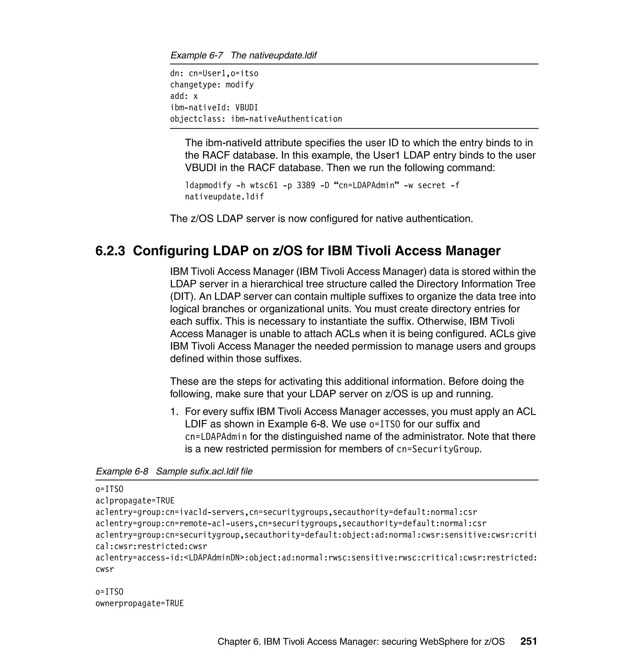 Example 6-7 The nativeupdate.ldif
                  dn: cn=User1,o=itso
                  changetype: modify
                  add: x
                  ibm-nativeId: VBUDI
                  objectclass: ibm-nativeAuthentication

                      The ibm-nativeId attribute specifies the user ID to which the entry binds to in
                      the RACF database. In this example, the User1 LDAP entry binds to the user
                      VBUDI in the RACF database. Then we run the following command:
                      ldapmodify -h wtsc61 -p 3389 -D “cn=LDAPAdmin” -w secret -f
                      nativeupdate.ldif

                  The z/OS LDAP server is now configured for native authentication.


6.2.3 Configuring LDAP on z/OS for IBM Tivoli Access Manager
                  IBM Tivoli Access Manager (IBM Tivoli Access Manager) data is stored within the
                  LDAP server in a hierarchical tree structure called the Directory Information Tree
                  (DIT). An LDAP server can contain multiple suffixes to organize the data tree into
                  logical branches or organizational units. You must create directory entries for
                  each suffix. This is necessary to instantiate the suffix. Otherwise, IBM Tivoli
                  Access Manager is unable to attach ACLs when it is being configured. ACLs give
                  IBM Tivoli Access Manager the needed permission to manage users and groups
                  defined within those suffixes.

                  These are the steps for activating this additional information. Before doing the
                  following, make sure that your LDAP server on z/OS is up and running.
                  1. For every suffix IBM Tivoli Access Manager accesses, you must apply an ACL
                     LDIF as shown in Example 6-8. We use o=ITSO for our suffix and
                     cn=LDAPAdmin for the distinguished name of the administrator. Note that there
                     is a new restricted permission for members of cn=SecurityGroup.

Example 6-8 Sample sufix.acl.ldif file
o=ITSO
aclpropagate=TRUE
aclentry=group:cn=ivacld-servers,cn=securitygroups,secauthority=default:normal:csr
aclentry=group:cn=remote-acl-users,cn=securitygroups,secauthority=default:normal:csr
aclentry=group:cn=securitygroup,secauthority=default:object:ad:normal:cwsr:sensitive:cwsr:criti
cal:cwsr:restricted:cwsr
aclentry=access-id:<LDAPAdminDN>:object:ad:normal:rwsc:sensitive:rwsc:critical:cwsr:restricted:
cwsr

o=ITSO
ownerpropagate=TRUE



                             Chapter 6. IBM Tivoli Access Manager: securing WebSphere for z/OS   251
 
