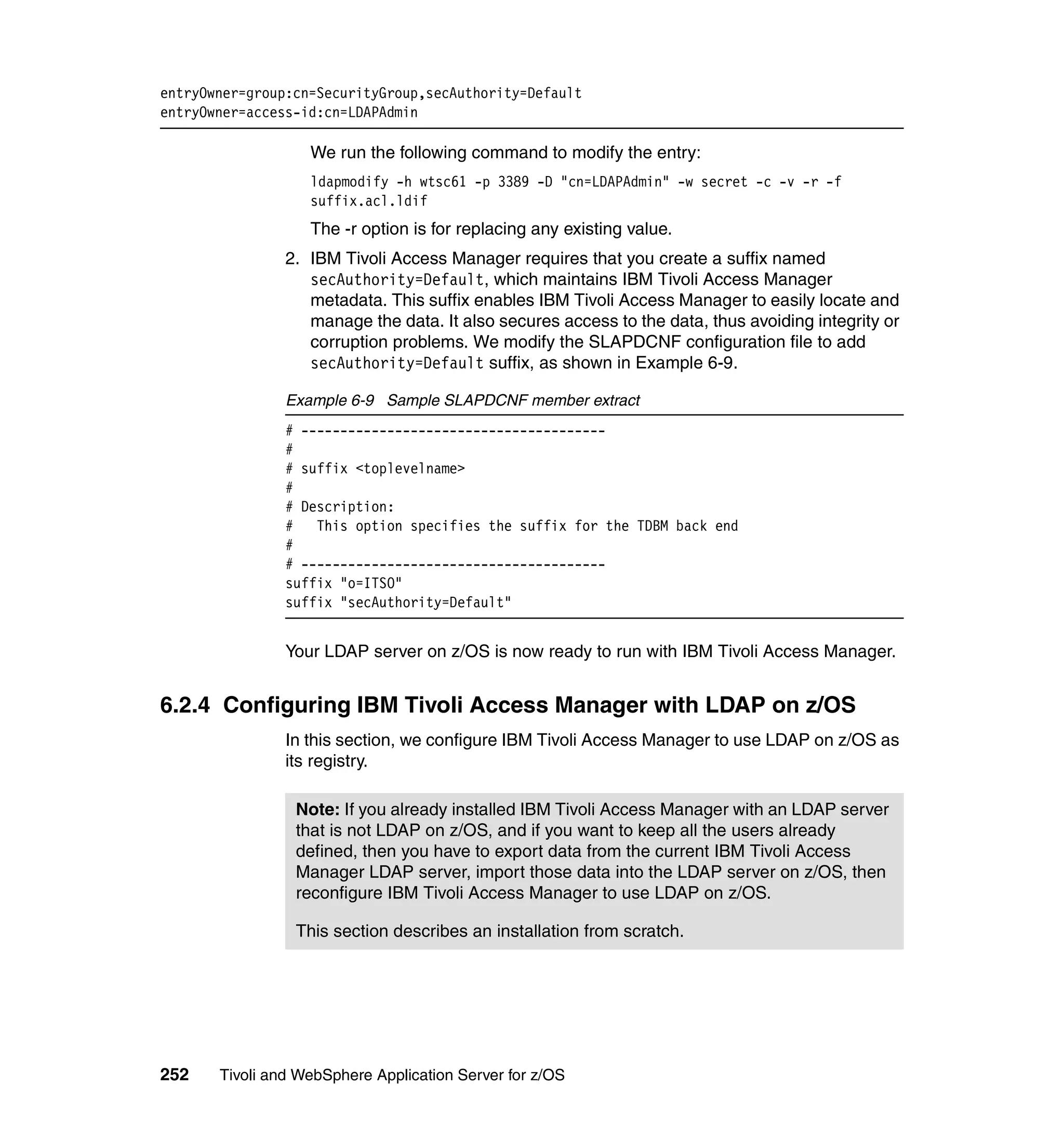 entryOwner=group:cn=SecurityGroup,secAuthority=Default
entryOwner=access-id:cn=LDAPAdmin

                   We run the following command to modify the entry:
                   ldapmodify -h wtsc61 -p 3389 -D "cn=LDAPAdmin" -w secret -c -v -r -f
                   suffix.acl.ldif
                   The -r option is for replacing any existing value.
                2. IBM Tivoli Access Manager requires that you create a suffix named
                   secAuthority=Default, which maintains IBM Tivoli Access Manager
                   metadata. This suffix enables IBM Tivoli Access Manager to easily locate and
                   manage the data. It also secures access to the data, thus avoiding integrity or
                   corruption problems. We modify the SLAPDCNF configuration file to add
                   secAuthority=Default suffix, as shown in Example 6-9.

                Example 6-9 Sample SLAPDCNF member extract
                # ---------------------------------------
                #
                # suffix <toplevelname>
                #
                # Description:
                # This option specifies the suffix for the TDBM back end
                #
                # ---------------------------------------
                suffix "o=ITSO"
                suffix "secAuthority=Default"


                Your LDAP server on z/OS is now ready to run with IBM Tivoli Access Manager.


6.2.4 Configuring IBM Tivoli Access Manager with LDAP on z/OS
                In this section, we configure IBM Tivoli Access Manager to use LDAP on z/OS as
                its registry.

                 Note: If you already installed IBM Tivoli Access Manager with an LDAP server
                 that is not LDAP on z/OS, and if you want to keep all the users already
                 defined, then you have to export data from the current IBM Tivoli Access
                 Manager LDAP server, import those data into the LDAP server on z/OS, then
                 reconfigure IBM Tivoli Access Manager to use LDAP on z/OS.

                 This section describes an installation from scratch.




252    Tivoli and WebSphere Application Server for z/OS
 