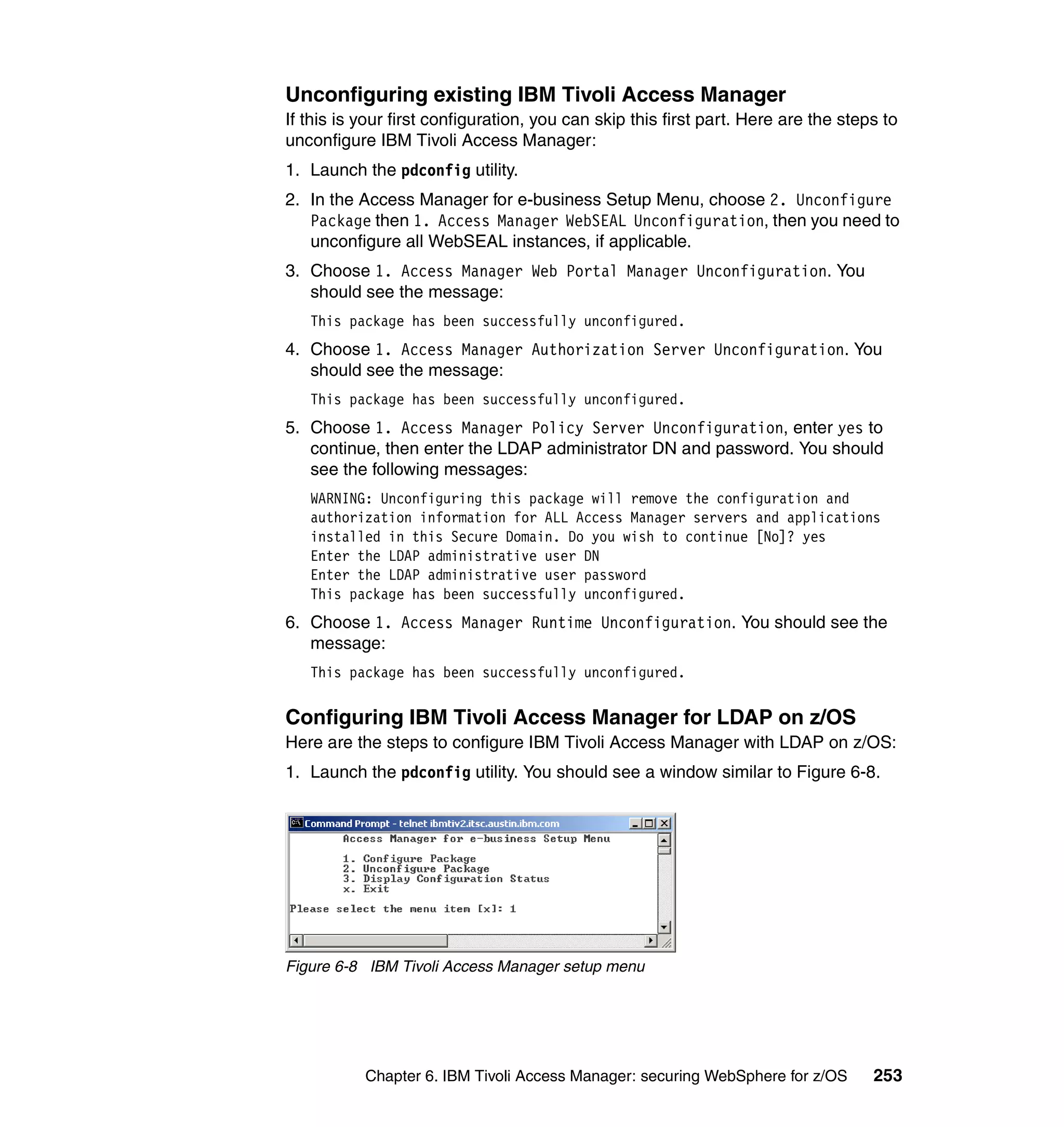 Unconfiguring existing IBM Tivoli Access Manager
If this is your first configuration, you can skip this first part. Here are the steps to
unconfigure IBM Tivoli Access Manager:
1. Launch the pdconfig utility.
2. In the Access Manager for e-business Setup Menu, choose 2. Unconfigure
   Package then 1. Access Manager WebSEAL Unconfiguration, then you need to
   unconfigure all WebSEAL instances, if applicable.
3. Choose 1. Access Manager Web Portal Manager Unconfiguration. You
   should see the message:
   This package has been successfully unconfigured.
4. Choose 1. Access Manager Authorization Server Unconfiguration. You
   should see the message:
   This package has been successfully unconfigured.
5. Choose 1. Access Manager Policy Server Unconfiguration, enter yes to
   continue, then enter the LDAP administrator DN and password. You should
   see the following messages:
   WARNING: Unconfiguring this package will remove the configuration and
   authorization information for ALL Access Manager servers and applications
   installed in this Secure Domain. Do you wish to continue [No]? yes
   Enter the LDAP administrative user DN
   Enter the LDAP administrative user password
   This package has been successfully unconfigured.
6. Choose 1. Access Manager Runtime Unconfiguration. You should see the
   message:
   This package has been successfully unconfigured.


Configuring IBM Tivoli Access Manager for LDAP on z/OS
Here are the steps to configure IBM Tivoli Access Manager with LDAP on z/OS:
1. Launch the pdconfig utility. You should see a window similar to Figure 6-8.




Figure 6-8 IBM Tivoli Access Manager setup menu




           Chapter 6. IBM Tivoli Access Manager: securing WebSphere for z/OS        253
 