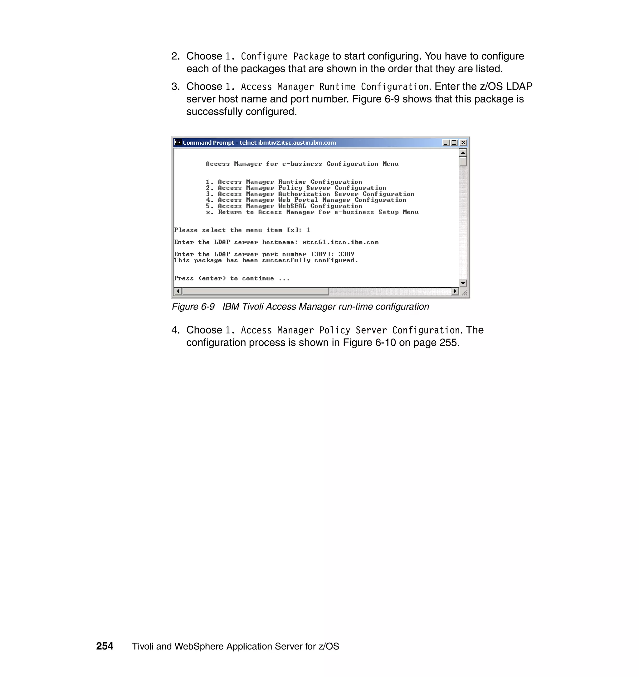 2. Choose 1. Configure Package to start configuring. You have to configure
                  each of the packages that are shown in the order that they are listed.
               3. Choose 1. Access Manager Runtime Configuration. Enter the z/OS LDAP
                  server host name and port number. Figure 6-9 shows that this package is
                  successfully configured.




               Figure 6-9 IBM Tivoli Access Manager run-time configuration

               4. Choose 1. Access Manager Policy Server Configuration. The
                  configuration process is shown in Figure 6-10 on page 255.




254   Tivoli and WebSphere Application Server for z/OS
 
