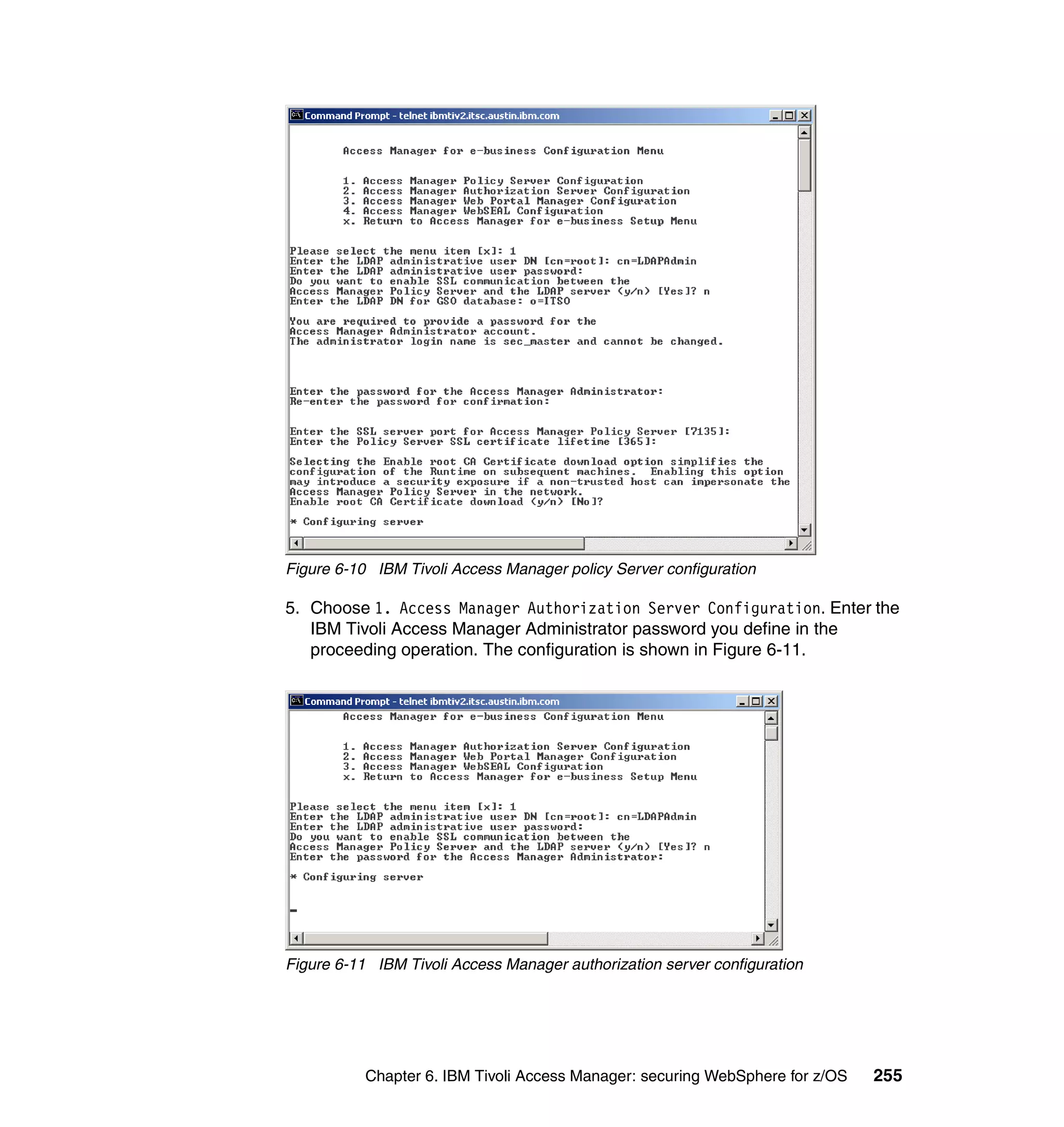 Figure 6-10 IBM Tivoli Access Manager policy Server configuration

5. Choose 1. Access Manager Authorization Server Configuration. Enter the
   IBM Tivoli Access Manager Administrator password you define in the
   proceeding operation. The configuration is shown in Figure 6-11.




Figure 6-11 IBM Tivoli Access Manager authorization server configuration




           Chapter 6. IBM Tivoli Access Manager: securing WebSphere for z/OS   255
 