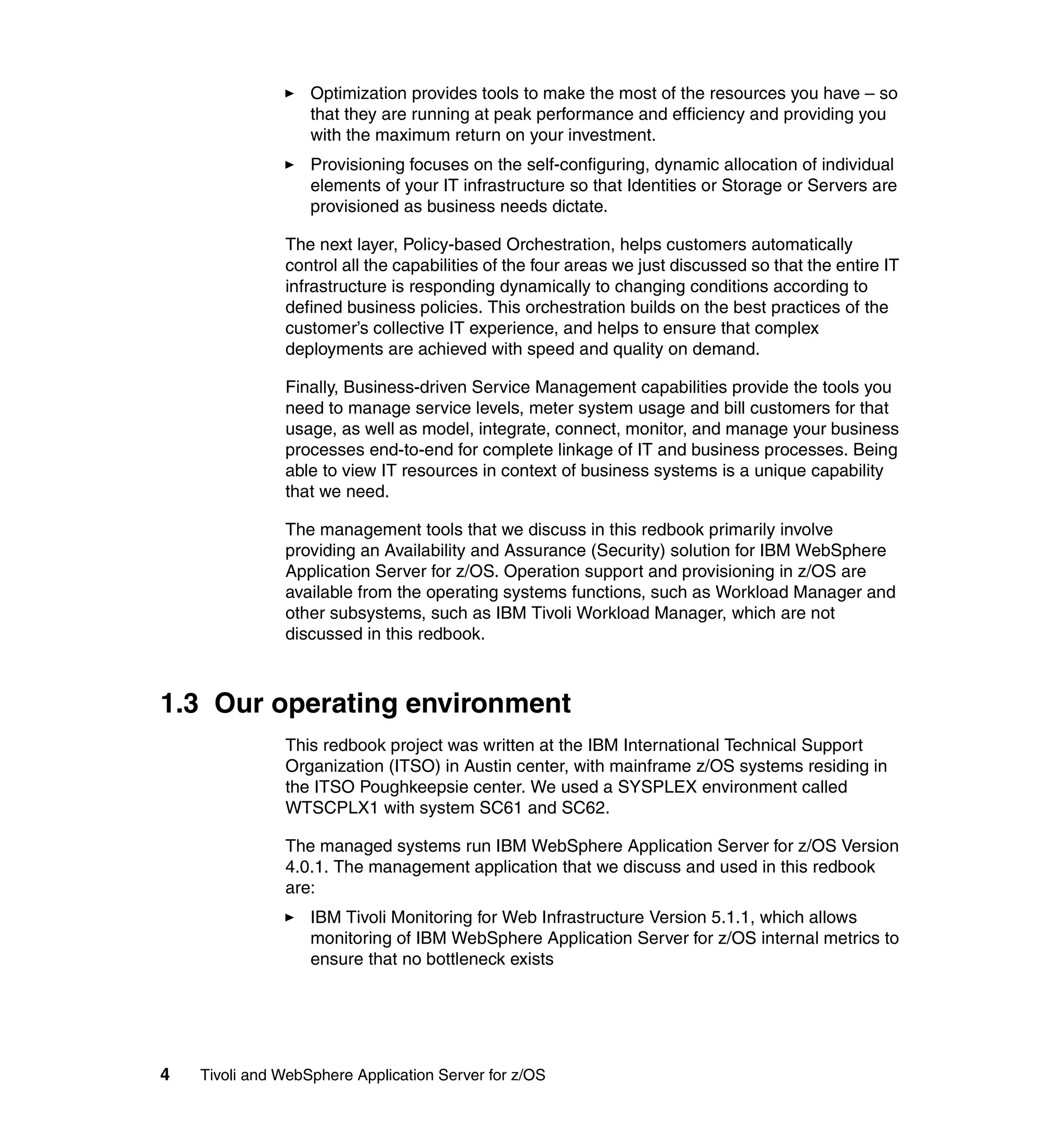 Optimization provides tools to make the most of the resources you have – so
                   that they are running at peak performance and efficiency and providing you
                   with the maximum return on your investment.
                   Provisioning focuses on the self-configuring, dynamic allocation of individual
                   elements of your IT infrastructure so that Identities or Storage or Servers are
                   provisioned as business needs dictate.

               The next layer, Policy-based Orchestration, helps customers automatically
               control all the capabilities of the four areas we just discussed so that the entire IT
               infrastructure is responding dynamically to changing conditions according to
               defined business policies. This orchestration builds on the best practices of the
               customer’s collective IT experience, and helps to ensure that complex
               deployments are achieved with speed and quality on demand.

               Finally, Business-driven Service Management capabilities provide the tools you
               need to manage service levels, meter system usage and bill customers for that
               usage, as well as model, integrate, connect, monitor, and manage your business
               processes end-to-end for complete linkage of IT and business processes. Being
               able to view IT resources in context of business systems is a unique capability
               that we need.

               The management tools that we discuss in this redbook primarily involve
               providing an Availability and Assurance (Security) solution for IBM WebSphere
               Application Server for z/OS. Operation support and provisioning in z/OS are
               available from the operating systems functions, such as Workload Manager and
               other subsystems, such as IBM Tivoli Workload Manager, which are not
               discussed in this redbook.



1.3 Our operating environment
               This redbook project was written at the IBM International Technical Support
               Organization (ITSO) in Austin center, with mainframe z/OS systems residing in
               the ITSO Poughkeepsie center. We used a SYSPLEX environment called
               WTSCPLX1 with system SC61 and SC62.

               The managed systems run IBM WebSphere Application Server for z/OS Version
               4.0.1. The management application that we discuss and used in this redbook
               are:
                   IBM Tivoli Monitoring for Web Infrastructure Version 5.1.1, which allows
                   monitoring of IBM WebSphere Application Server for z/OS internal metrics to
                   ensure that no bottleneck exists




4   Tivoli and WebSphere Application Server for z/OS
 