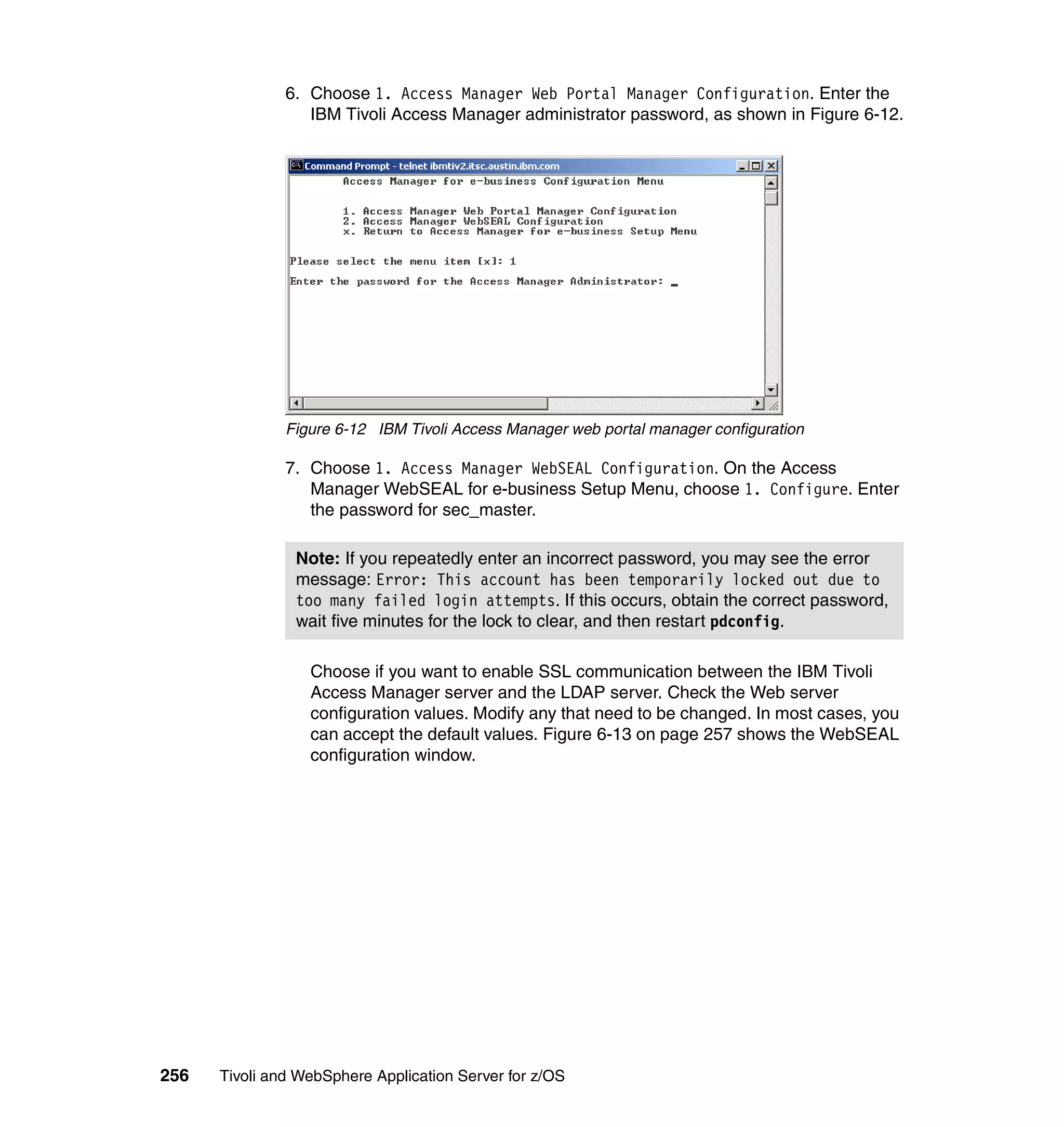 6. Choose 1. Access Manager Web Portal Manager Configuration. Enter the
                  IBM Tivoli Access Manager administrator password, as shown in Figure 6-12.




               Figure 6-12 IBM Tivoli Access Manager web portal manager configuration

               7. Choose 1. Access Manager WebSEAL Configuration. On the Access
                  Manager WebSEAL for e-business Setup Menu, choose 1. Configure. Enter
                  the password for sec_master.

                Note: If you repeatedly enter an incorrect password, you may see the error
                message: Error: This account has been temporarily locked out due to
                too many failed login attempts. If this occurs, obtain the correct password,
                wait five minutes for the lock to clear, and then restart pdconfig.

                  Choose if you want to enable SSL communication between the IBM Tivoli
                  Access Manager server and the LDAP server. Check the Web server
                  configuration values. Modify any that need to be changed. In most cases, you
                  can accept the default values. Figure 6-13 on page 257 shows the WebSEAL
                  configuration window.




256   Tivoli and WebSphere Application Server for z/OS
 