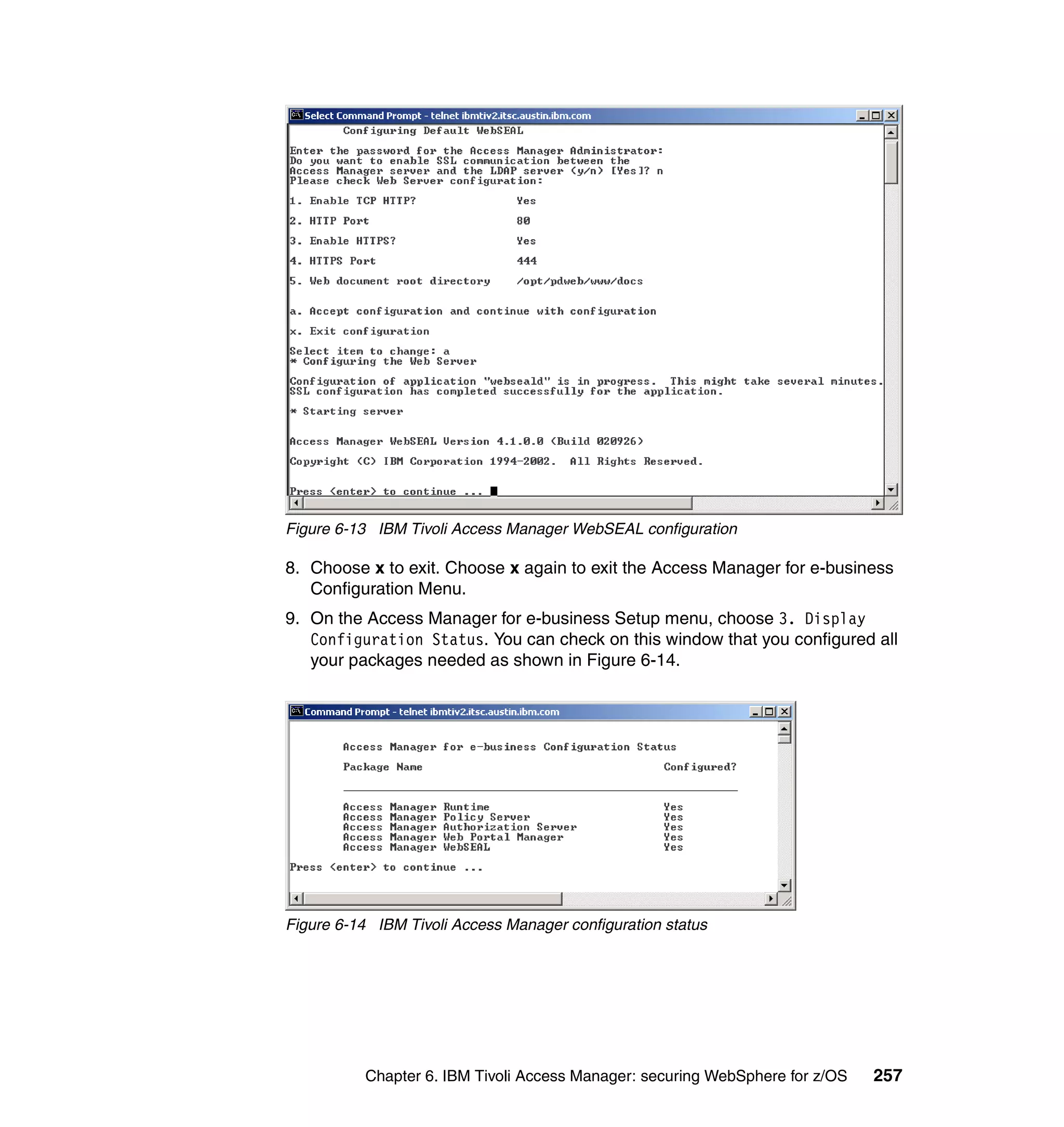 Figure 6-13 IBM Tivoli Access Manager WebSEAL configuration

8. Choose x to exit. Choose x again to exit the Access Manager for e-business
   Configuration Menu.
9. On the Access Manager for e-business Setup menu, choose 3. Display
   Configuration Status. You can check on this window that you configured all
   your packages needed as shown in Figure 6-14.




Figure 6-14 IBM Tivoli Access Manager configuration status




          Chapter 6. IBM Tivoli Access Manager: securing WebSphere for z/OS   257
 
