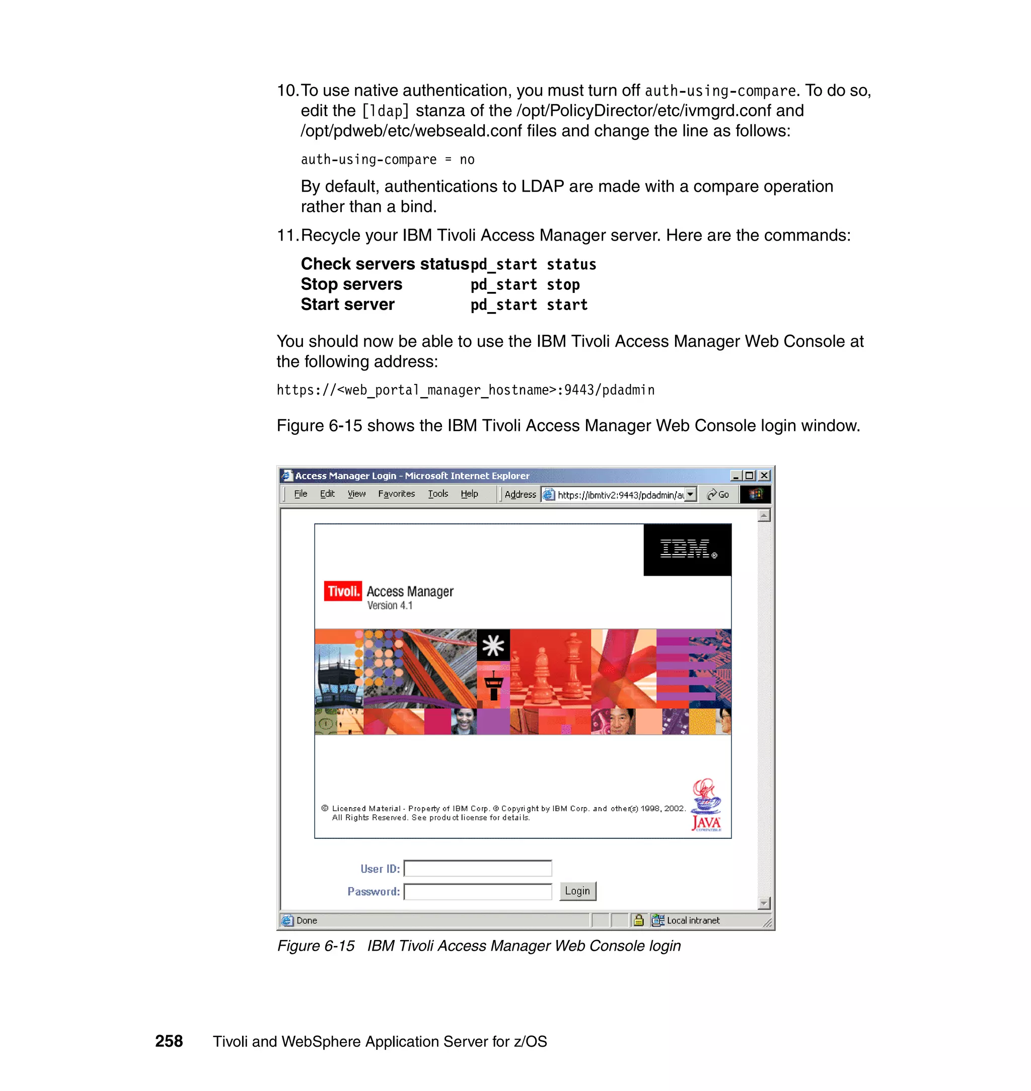10.To use native authentication, you must turn off auth-using-compare. To do so,
                  edit the [ldap] stanza of the /opt/PolicyDirector/etc/ivmgrd.conf and
                  /opt/pdweb/etc/webseald.conf files and change the line as follows:
                  auth-using-compare = no
                  By default, authentications to LDAP are made with a compare operation
                  rather than a bind.
               11.Recycle your IBM Tivoli Access Manager server. Here are the commands:
                  Check servers statuspd_start status
                  Stop servers        pd_start stop
                  Start server        pd_start start

               You should now be able to use the IBM Tivoli Access Manager Web Console at
               the following address:
               https://<web_portal_manager_hostname>:9443/pdadmin

               Figure 6-15 shows the IBM Tivoli Access Manager Web Console login window.




               Figure 6-15 IBM Tivoli Access Manager Web Console login




258   Tivoli and WebSphere Application Server for z/OS
 