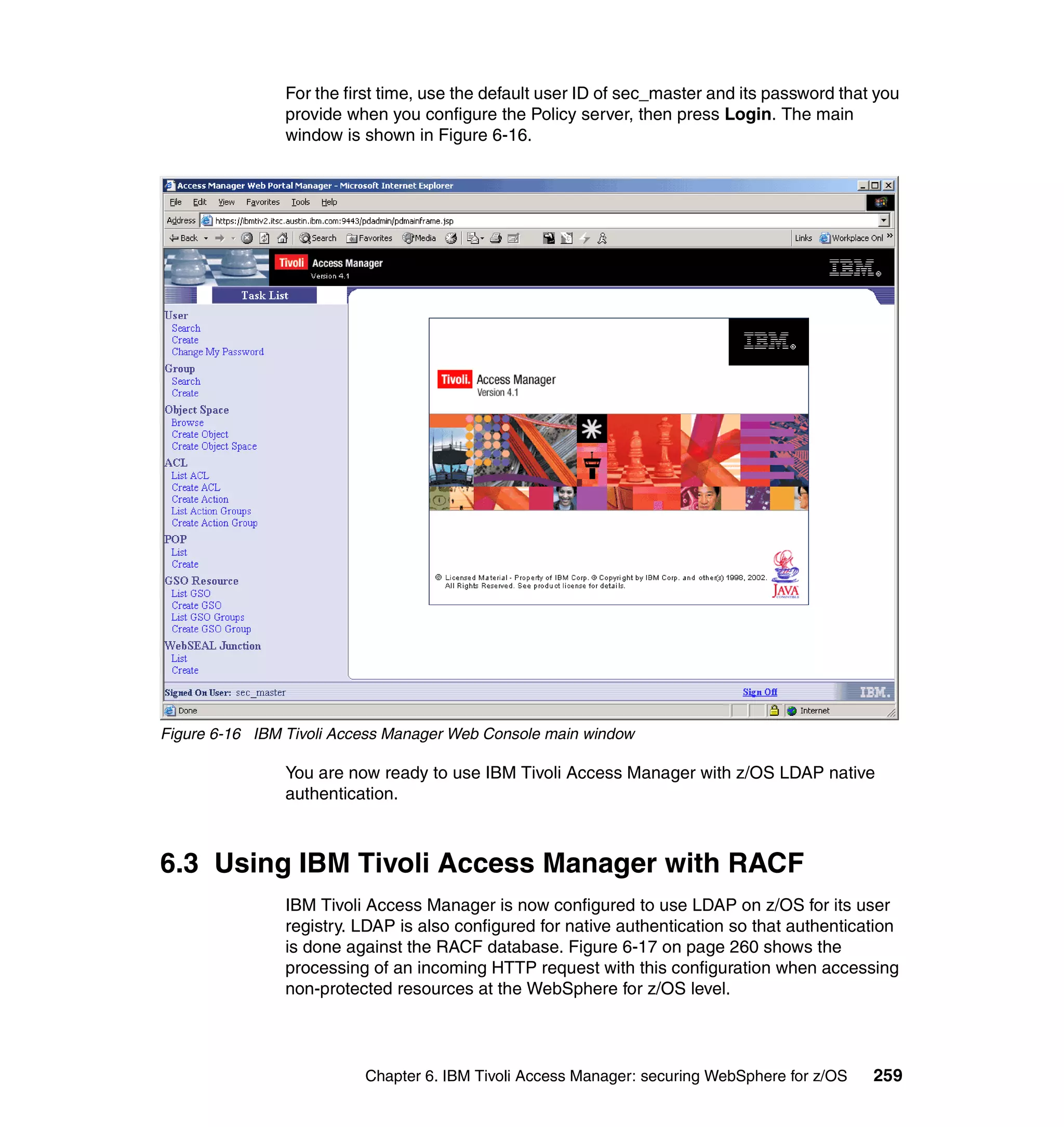 For the first time, use the default user ID of sec_master and its password that you
                provide when you configure the Policy server, then press Login. The main
                window is shown in Figure 6-16.




Figure 6-16 IBM Tivoli Access Manager Web Console main window

                You are now ready to use IBM Tivoli Access Manager with z/OS LDAP native
                authentication.



6.3 Using IBM Tivoli Access Manager with RACF
                IBM Tivoli Access Manager is now configured to use LDAP on z/OS for its user
                registry. LDAP is also configured for native authentication so that authentication
                is done against the RACF database. Figure 6-17 on page 260 shows the
                processing of an incoming HTTP request with this configuration when accessing
                non-protected resources at the WebSphere for z/OS level.




                          Chapter 6. IBM Tivoli Access Manager: securing WebSphere for z/OS    259
 