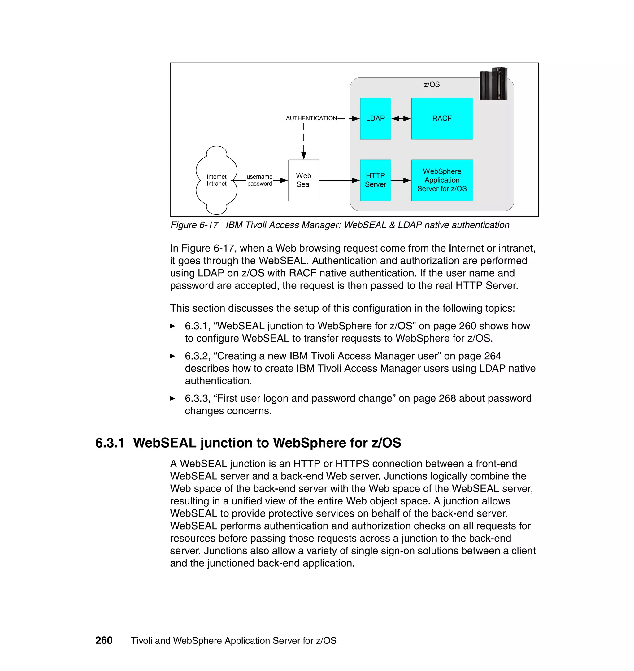 z/OS



                                             AUTHENTICATION   LDAP         RACF




                                                                        WebSphere
                       Internet   username     Web            HTTP
                                                                         Application
                       Intranet   password     Seal           Server
                                                                       Server for z/OS




               Figure 6-17 IBM Tivoli Access Manager: WebSEAL & LDAP native authentication

               In Figure 6-17, when a Web browsing request come from the Internet or intranet,
               it goes through the WebSEAL. Authentication and authorization are performed
               using LDAP on z/OS with RACF native authentication. If the user name and
               password are accepted, the request is then passed to the real HTTP Server.

               This section discusses the setup of this configuration in the following topics:
                  6.3.1, “WebSEAL junction to WebSphere for z/OS” on page 260 shows how
                  to configure WebSEAL to transfer requests to WebSphere for z/OS.
                  6.3.2, “Creating a new IBM Tivoli Access Manager user” on page 264
                  describes how to create IBM Tivoli Access Manager users using LDAP native
                  authentication.
                  6.3.3, “First user logon and password change” on page 268 about password
                  changes concerns.


6.3.1 WebSEAL junction to WebSphere for z/OS
               A WebSEAL junction is an HTTP or HTTPS connection between a front-end
               WebSEAL server and a back-end Web server. Junctions logically combine the
               Web space of the back-end server with the Web space of the WebSEAL server,
               resulting in a unified view of the entire Web object space. A junction allows
               WebSEAL to provide protective services on behalf of the back-end server.
               WebSEAL performs authentication and authorization checks on all requests for
               resources before passing those requests across a junction to the back-end
               server. Junctions also allow a variety of single sign-on solutions between a client
               and the junctioned back-end application.




260   Tivoli and WebSphere Application Server for z/OS
 