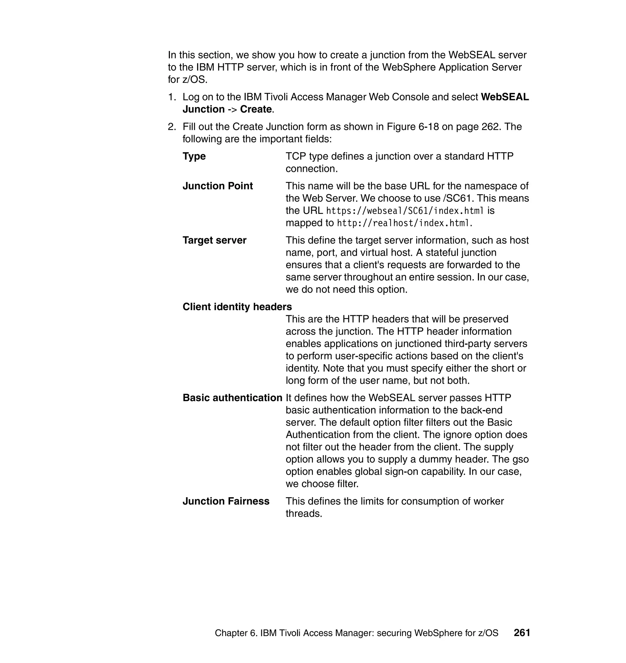 In this section, we show you how to create a junction from the WebSEAL server
to the IBM HTTP server, which is in front of the WebSphere Application Server
for z/OS.
1. Log on to the IBM Tivoli Access Manager Web Console and select WebSEAL
   Junction -> Create.
2. Fill out the Create Junction form as shown in Figure 6-18 on page 262. The
   following are the important fields:
   Type                   TCP type defines a junction over a standard HTTP
                          connection.
   Junction Point         This name will be the base URL for the namespace of
                          the Web Server. We choose to use /SC61. This means
                          the URL https://webseal/SC61/index.html is
                          mapped to http://realhost/index.html.
   Target server          This define the target server information, such as host
                          name, port, and virtual host. A stateful junction
                          ensures that a client's requests are forwarded to the
                          same server throughout an entire session. In our case,
                          we do not need this option.
   Client identity headers
                         This are the HTTP headers that will be preserved
                         across the junction. The HTTP header information
                         enables applications on junctioned third-party servers
                         to perform user-specific actions based on the client's
                         identity. Note that you must specify either the short or
                         long form of the user name, but not both.
   Basic authentication It defines how the WebSEAL server passes HTTP
                        basic authentication information to the back-end
                        server. The default option filter filters out the Basic
                        Authentication from the client. The ignore option does
                        not filter out the header from the client. The supply
                        option allows you to supply a dummy header. The gso
                        option enables global sign-on capability. In our case,
                        we choose filter.
   Junction Fairness      This defines the limits for consumption of worker
                          threads.




          Chapter 6. IBM Tivoli Access Manager: securing WebSphere for z/OS   261
 