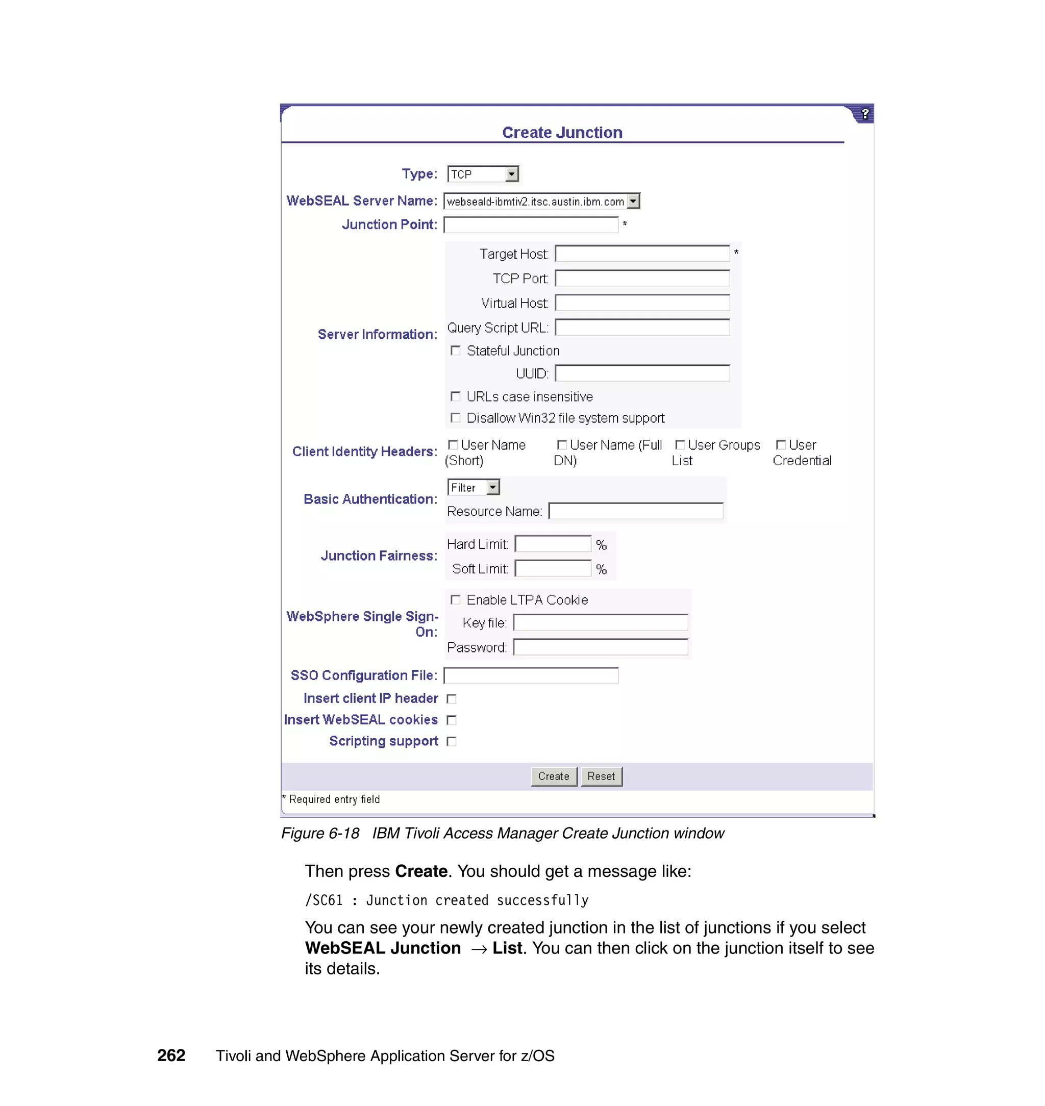 Figure 6-18 IBM Tivoli Access Manager Create Junction window

                  Then press Create. You should get a message like:
                  /SC61 : Junction created successfully
                  You can see your newly created junction in the list of junctions if you select
                  WebSEAL Junction → List. You can then click on the junction itself to see
                  its details.




262   Tivoli and WebSphere Application Server for z/OS
 