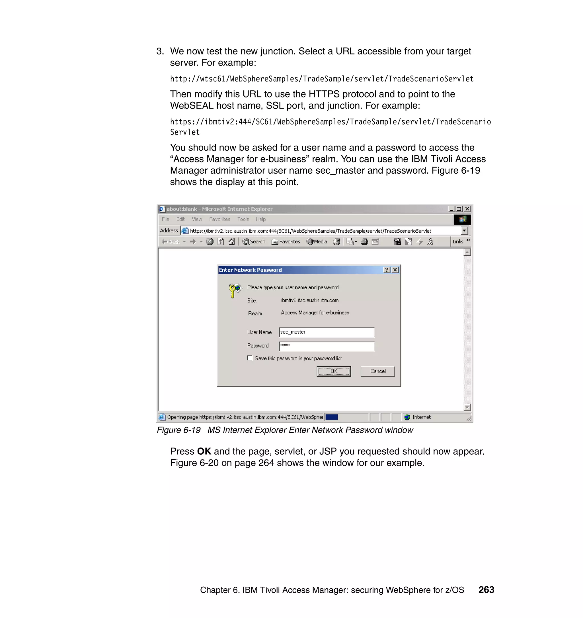 3. We now test the new junction. Select a URL accessible from your target
   server. For example:
   http://wtsc61/WebSphereSamples/TradeSample/servlet/TradeScenarioServlet
   Then modify this URL to use the HTTPS protocol and to point to the
   WebSEAL host name, SSL port, and junction. For example:
   https://ibmtiv2:444/SC61/WebSphereSamples/TradeSample/servlet/TradeScenario
   Servlet
   You should now be asked for a user name and a password to access the
   “Access Manager for e-business” realm. You can use the IBM Tivoli Access
   Manager administrator user name sec_master and password. Figure 6-19
   shows the display at this point.




Figure 6-19 MS Internet Explorer Enter Network Password window

   Press OK and the page, servlet, or JSP you requested should now appear.
   Figure 6-20 on page 264 shows the window for our example.




          Chapter 6. IBM Tivoli Access Manager: securing WebSphere for z/OS   263
 
