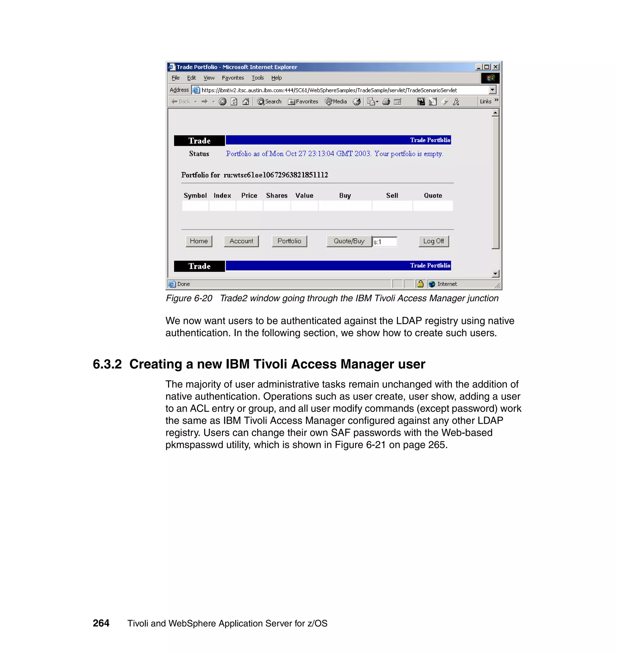 Figure 6-20 Trade2 window going through the IBM Tivoli Access Manager junction

               We now want users to be authenticated against the LDAP registry using native
               authentication. In the following section, we show how to create such users.


6.3.2 Creating a new IBM Tivoli Access Manager user
               The majority of user administrative tasks remain unchanged with the addition of
               native authentication. Operations such as user create, user show, adding a user
               to an ACL entry or group, and all user modify commands (except password) work
               the same as IBM Tivoli Access Manager configured against any other LDAP
               registry. Users can change their own SAF passwords with the Web-based
               pkmspasswd utility, which is shown in Figure 6-21 on page 265.




264   Tivoli and WebSphere Application Server for z/OS
 