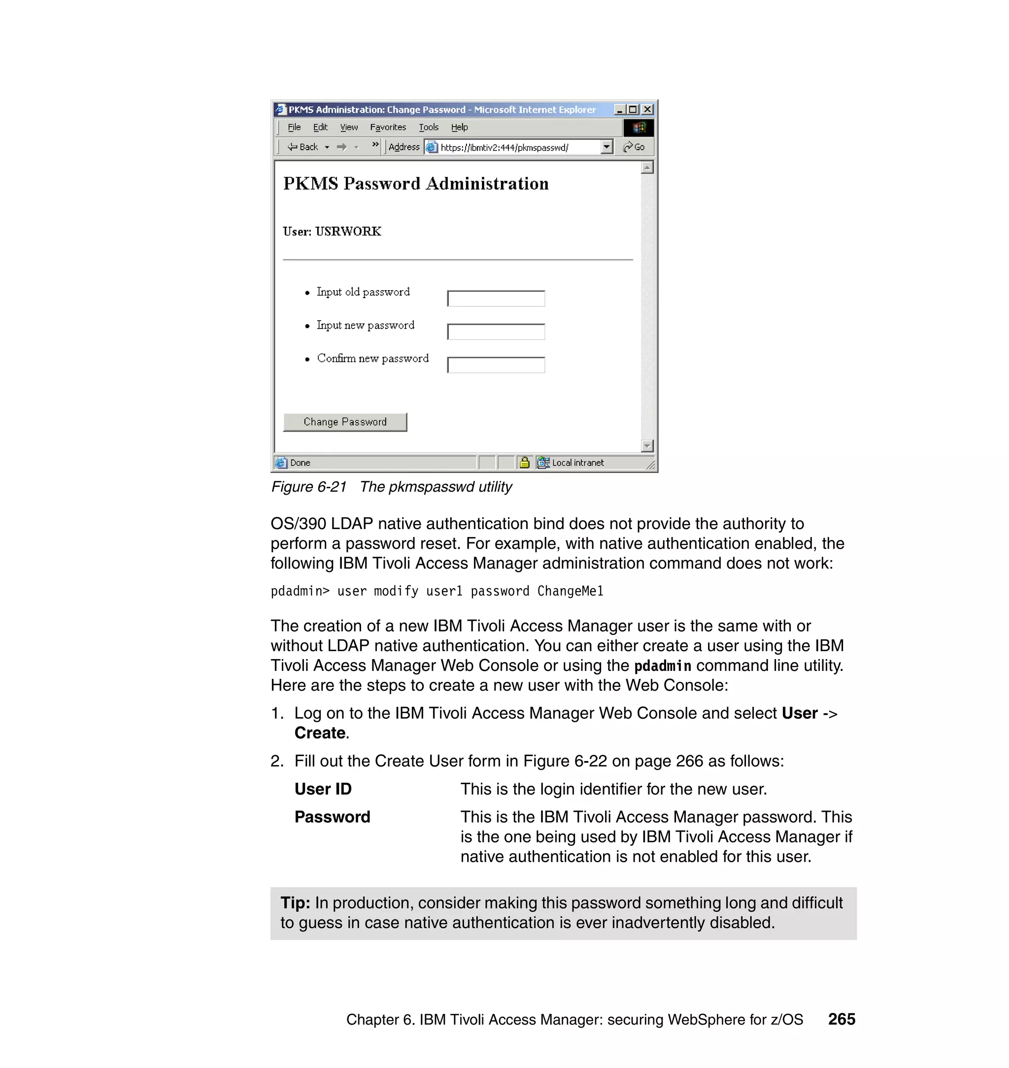 Figure 6-21 The pkmspasswd utility

OS/390 LDAP native authentication bind does not provide the authority to
perform a password reset. For example, with native authentication enabled, the
following IBM Tivoli Access Manager administration command does not work:
pdadmin> user modify user1 password ChangeMe1

The creation of a new IBM Tivoli Access Manager user is the same with or
without LDAP native authentication. You can either create a user using the IBM
Tivoli Access Manager Web Console or using the pdadmin command line utility.
Here are the steps to create a new user with the Web Console:
1. Log on to the IBM Tivoli Access Manager Web Console and select User ->
   Create.
2. Fill out the Create User form in Figure 6-22 on page 266 as follows:
   User ID                This is the login identifier for the new user.
   Password               This is the IBM Tivoli Access Manager password. This
                          is the one being used by IBM Tivoli Access Manager if
                          native authentication is not enabled for this user.

 Tip: In production, consider making this password something long and difficult
 to guess in case native authentication is ever inadvertently disabled.




          Chapter 6. IBM Tivoli Access Manager: securing WebSphere for z/OS   265
 