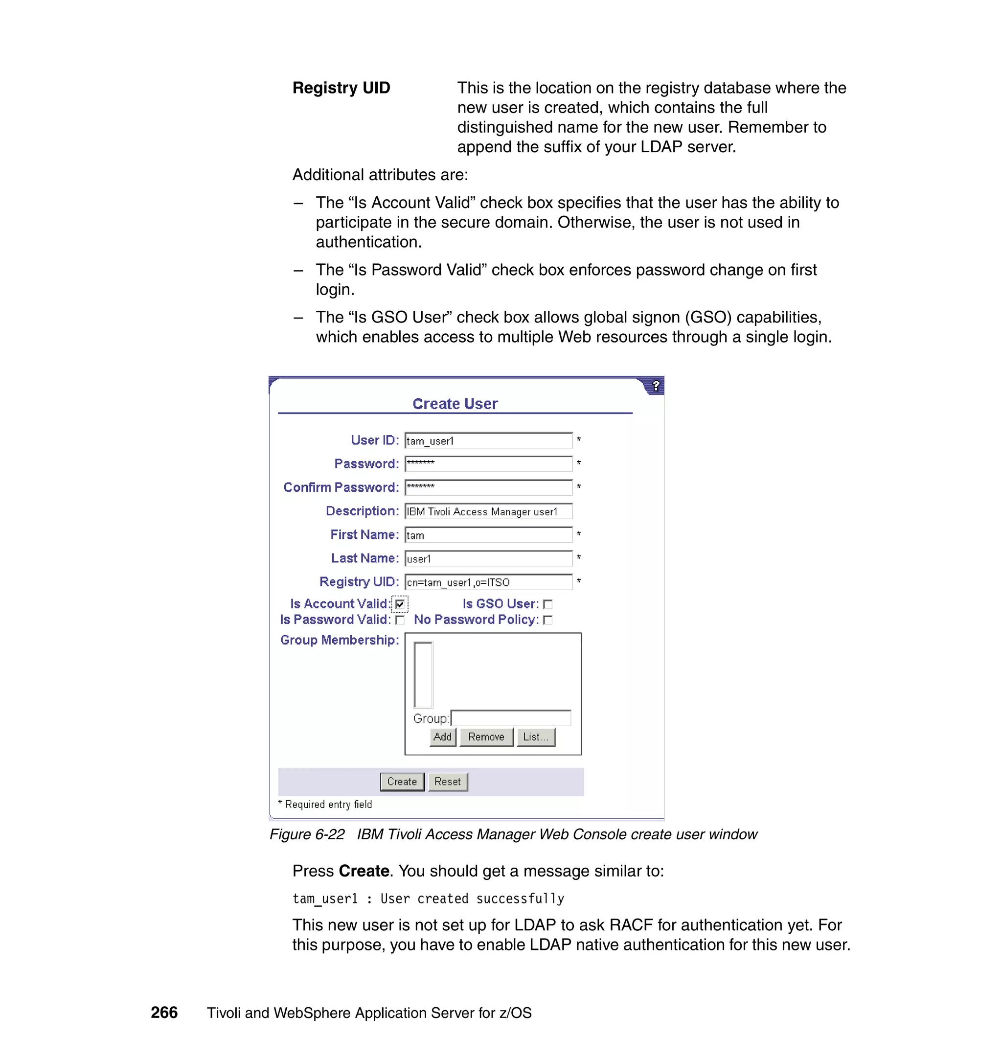 Registry UID            This is the location on the registry database where the
                                          new user is created, which contains the full
                                          distinguished name for the new user. Remember to
                                          append the suffix of your LDAP server.
                  Additional attributes are:
                  – The “Is Account Valid” check box specifies that the user has the ability to
                    participate in the secure domain. Otherwise, the user is not used in
                    authentication.
                  – The “Is Password Valid” check box enforces password change on first
                    login.
                  – The “Is GSO User” check box allows global signon (GSO) capabilities,
                    which enables access to multiple Web resources through a single login.




               Figure 6-22 IBM Tivoli Access Manager Web Console create user window

                  Press Create. You should get a message similar to:
                  tam_user1 : User created successfully
                  This new user is not set up for LDAP to ask RACF for authentication yet. For
                  this purpose, you have to enable LDAP native authentication for this new user.



266   Tivoli and WebSphere Application Server for z/OS
 