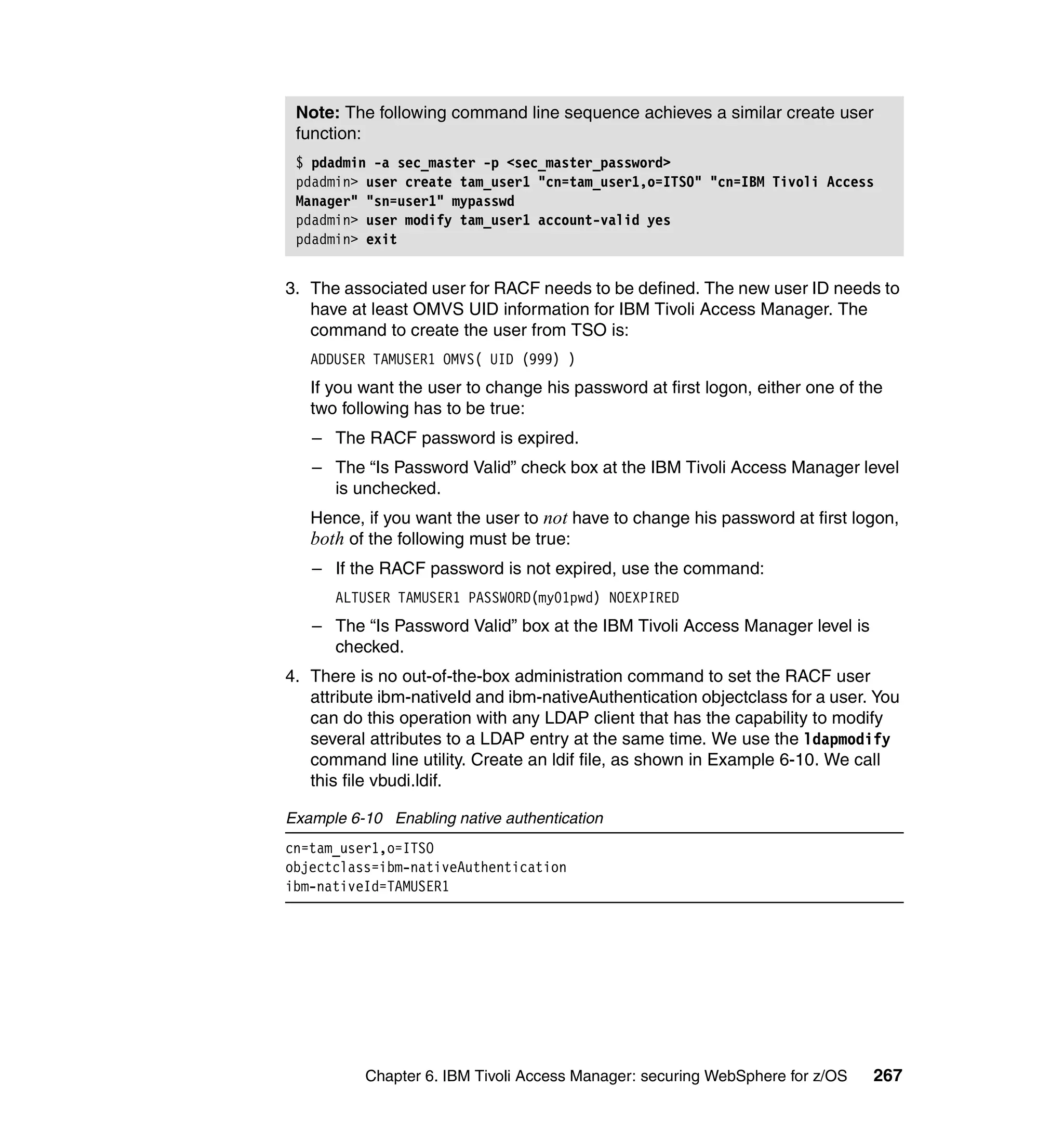 Note: The following command line sequence achieves a similar create user
 function:
 $ pdadmin -a sec_master -p <sec_master_password>
 pdadmin> user create tam_user1 "cn=tam_user1,o=ITSO" "cn=IBM Tivoli Access
 Manager" "sn=user1" mypasswd
 pdadmin> user modify tam_user1 account-valid yes
 pdadmin> exit


3. The associated user for RACF needs to be defined. The new user ID needs to
   have at least OMVS UID information for IBM Tivoli Access Manager. The
   command to create the user from TSO is:
   ADDUSER TAMUSER1 OMVS( UID (999) )
   If you want the user to change his password at first logon, either one of the
   two following has to be true:
   – The RACF password is expired.
   – The “Is Password Valid” check box at the IBM Tivoli Access Manager level
     is unchecked.
   Hence, if you want the user to not have to change his password at first logon,
   both of the following must be true:
   – If the RACF password is not expired, use the command:
      ALTUSER TAMUSER1 PASSWORD(my01pwd) NOEXPIRED
   – The “Is Password Valid” box at the IBM Tivoli Access Manager level is
     checked.
4. There is no out-of-the-box administration command to set the RACF user
   attribute ibm-nativeId and ibm-nativeAuthentication objectclass for a user. You
   can do this operation with any LDAP client that has the capability to modify
   several attributes to a LDAP entry at the same time. We use the ldapmodify
   command line utility. Create an ldif file, as shown in Example 6-10. We call
   this file vbudi.ldif.

Example 6-10 Enabling native authentication
cn=tam_user1,o=ITSO
objectclass=ibm-nativeAuthentication
ibm-nativeId=TAMUSER1




          Chapter 6. IBM Tivoli Access Manager: securing WebSphere for z/OS   267
 