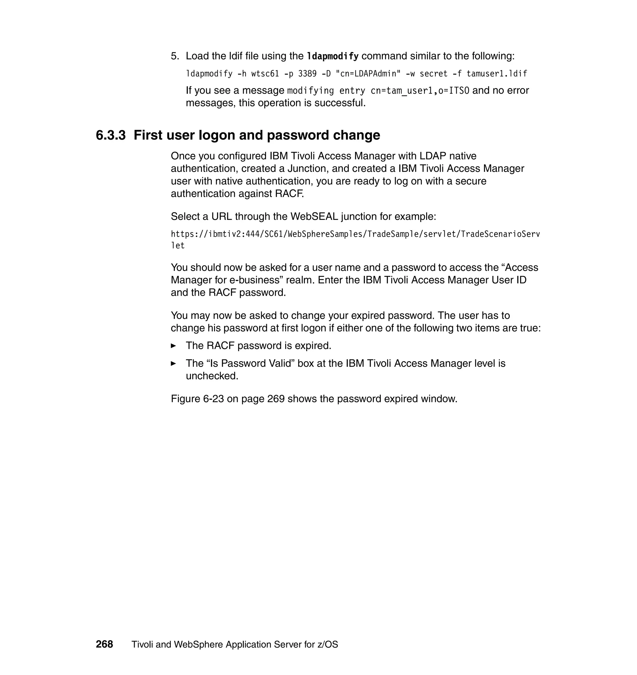 5. Load the ldif file using the ldapmodify command similar to the following:
                  ldapmodify -h wtsc61 -p 3389 -D "cn=LDAPAdmin" -w secret -f tamuser1.ldif
                  If you see a message modifying entry cn=tam_user1,o=ITSO and no error
                  messages, this operation is successful.


6.3.3 First user logon and password change
               Once you configured IBM Tivoli Access Manager with LDAP native
               authentication, created a Junction, and created a IBM Tivoli Access Manager
               user with native authentication, you are ready to log on with a secure
               authentication against RACF.

               Select a URL through the WebSEAL junction for example:
               https://ibmtiv2:444/SC61/WebSphereSamples/TradeSample/servlet/TradeScenarioServ
               let

               You should now be asked for a user name and a password to access the “Access
               Manager for e-business” realm. Enter the IBM Tivoli Access Manager User ID
               and the RACF password.

               You may now be asked to change your expired password. The user has to
               change his password at first logon if either one of the following two items are true:
                  The RACF password is expired.
                  The “Is Password Valid” box at the IBM Tivoli Access Manager level is
                  unchecked.

               Figure 6-23 on page 269 shows the password expired window.




268   Tivoli and WebSphere Application Server for z/OS
 