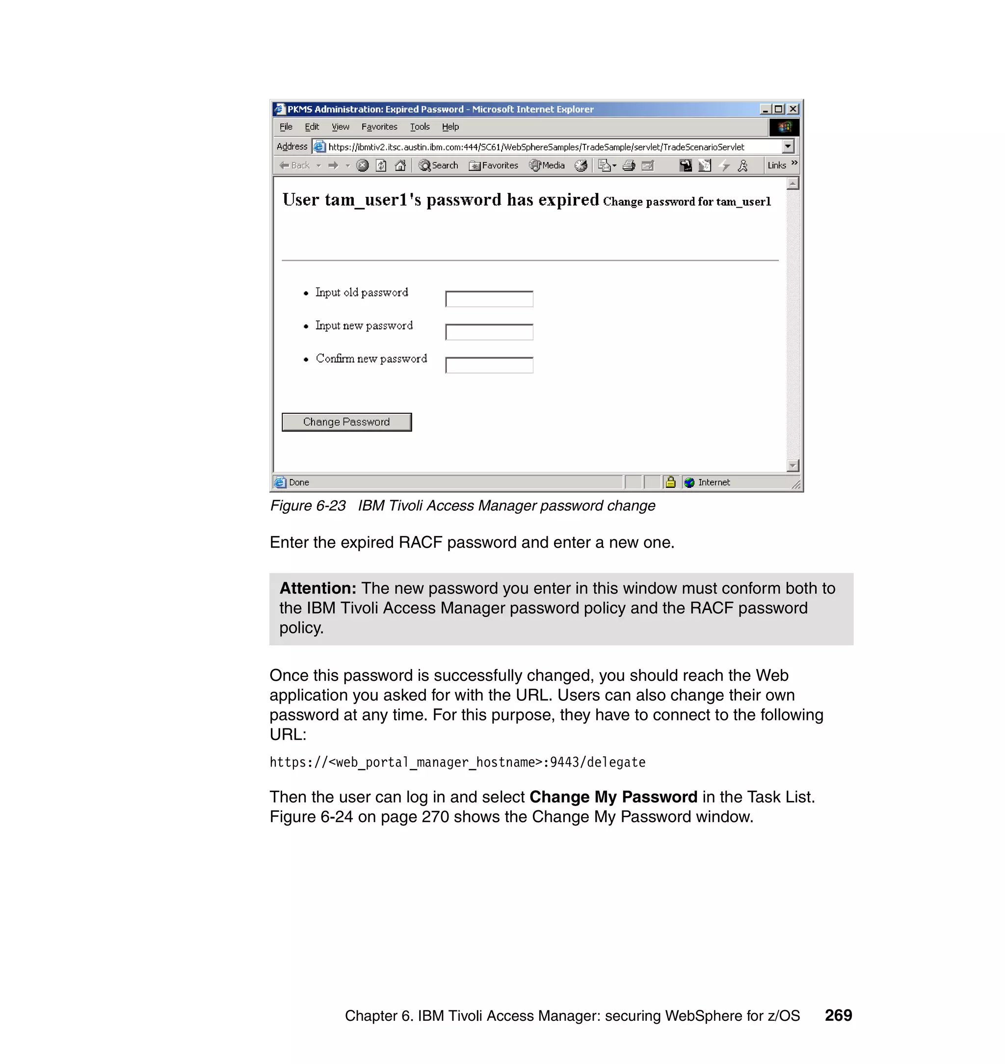 Figure 6-23 IBM Tivoli Access Manager password change

Enter the expired RACF password and enter a new one.

 Attention: The new password you enter in this window must conform both to
 the IBM Tivoli Access Manager password policy and the RACF password
 policy.

Once this password is successfully changed, you should reach the Web
application you asked for with the URL. Users can also change their own
password at any time. For this purpose, they have to connect to the following
URL:
https://<web_portal_manager_hostname>:9443/delegate

Then the user can log in and select Change My Password in the Task List.
Figure 6-24 on page 270 shows the Change My Password window.




          Chapter 6. IBM Tivoli Access Manager: securing WebSphere for z/OS     269
 