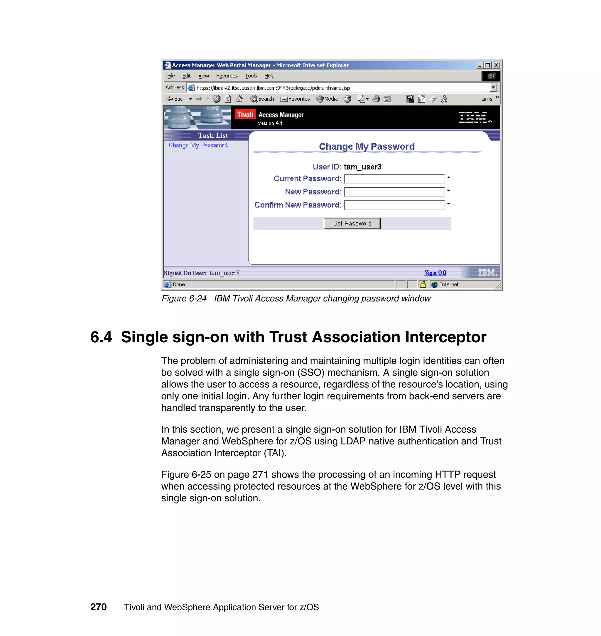 Figure 6-24 IBM Tivoli Access Manager changing password window



6.4 Single sign-on with Trust Association Interceptor
               The problem of administering and maintaining multiple login identities can often
               be solved with a single sign-on (SSO) mechanism. A single sign-on solution
               allows the user to access a resource, regardless of the resource’s location, using
               only one initial login. Any further login requirements from back-end servers are
               handled transparently to the user.

               In this section, we present a single sign-on solution for IBM Tivoli Access
               Manager and WebSphere for z/OS using LDAP native authentication and Trust
               Association Interceptor (TAI).

               Figure 6-25 on page 271 shows the processing of an incoming HTTP request
               when accessing protected resources at the WebSphere for z/OS level with this
               single sign-on solution.




270   Tivoli and WebSphere Application Server for z/OS
 