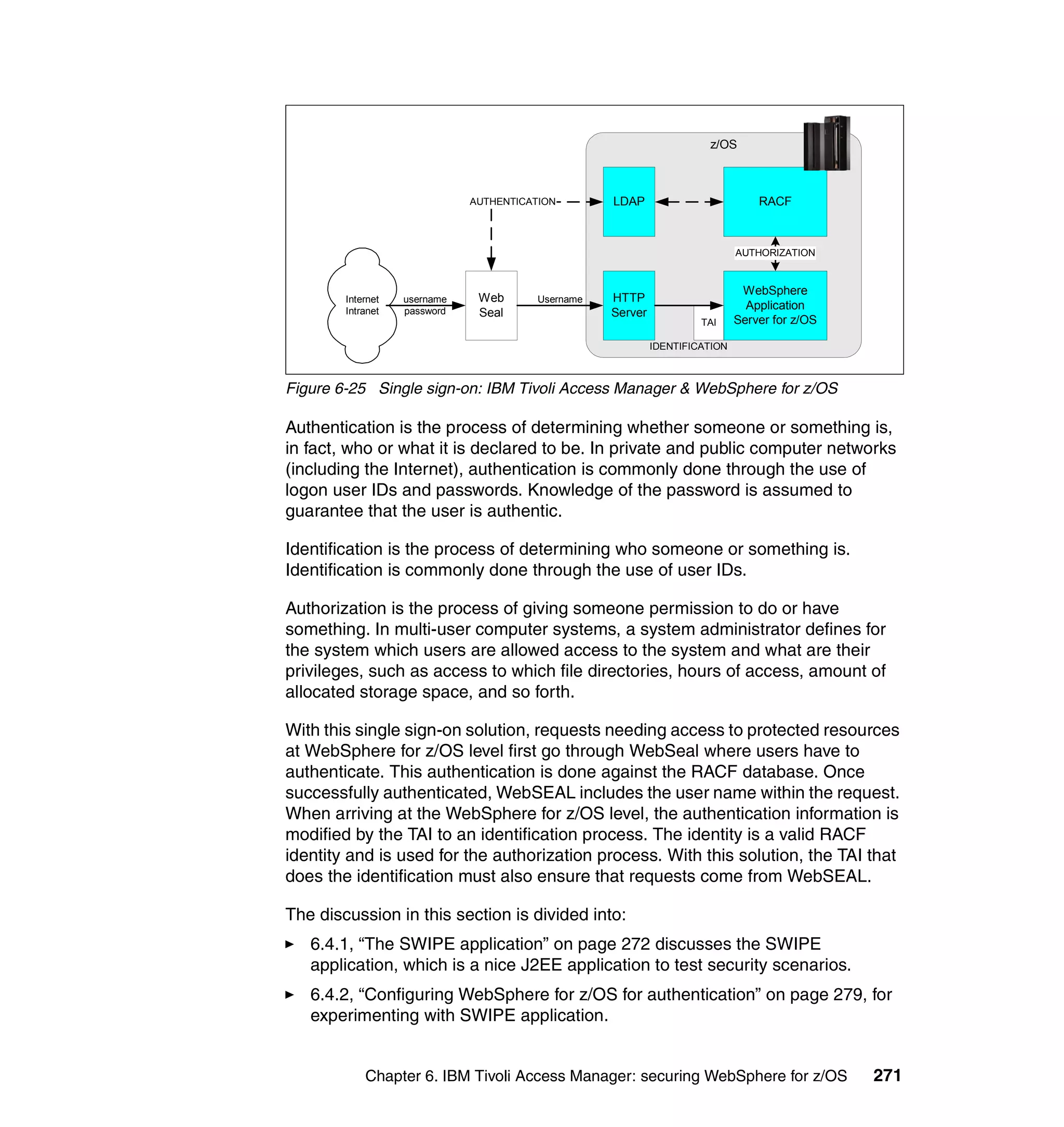 z/OS



                              AUTHENTICATION        LDAP                          RACF



                                                                              AUTHORIZATION


                                                                               WebSphere
        Internet   username    Web       Username   HTTP
        Intranet   password
                                                                                Application
                               Seal                 Server
                                                                      TAI     Server for z/OS

                                                             IDENTIFICATION



Figure 6-25 Single sign-on: IBM Tivoli Access Manager & WebSphere for z/OS

Authentication is the process of determining whether someone or something is,
in fact, who or what it is declared to be. In private and public computer networks
(including the Internet), authentication is commonly done through the use of
logon user IDs and passwords. Knowledge of the password is assumed to
guarantee that the user is authentic.

Identification is the process of determining who someone or something is.
Identification is commonly done through the use of user IDs.

Authorization is the process of giving someone permission to do or have
something. In multi-user computer systems, a system administrator defines for
the system which users are allowed access to the system and what are their
privileges, such as access to which file directories, hours of access, amount of
allocated storage space, and so forth.

With this single sign-on solution, requests needing access to protected resources
at WebSphere for z/OS level first go through WebSeal where users have to
authenticate. This authentication is done against the RACF database. Once
successfully authenticated, WebSEAL includes the user name within the request.
When arriving at the WebSphere for z/OS level, the authentication information is
modified by the TAI to an identification process. The identity is a valid RACF
identity and is used for the authorization process. With this solution, the TAI that
does the identification must also ensure that requests come from WebSEAL.

The discussion in this section is divided into:
   6.4.1, “The SWIPE application” on page 272 discusses the SWIPE
   application, which is a nice J2EE application to test security scenarios.
   6.4.2, “Configuring WebSphere for z/OS for authentication” on page 279, for
   experimenting with SWIPE application.


            Chapter 6. IBM Tivoli Access Manager: securing WebSphere for z/OS                   271
 