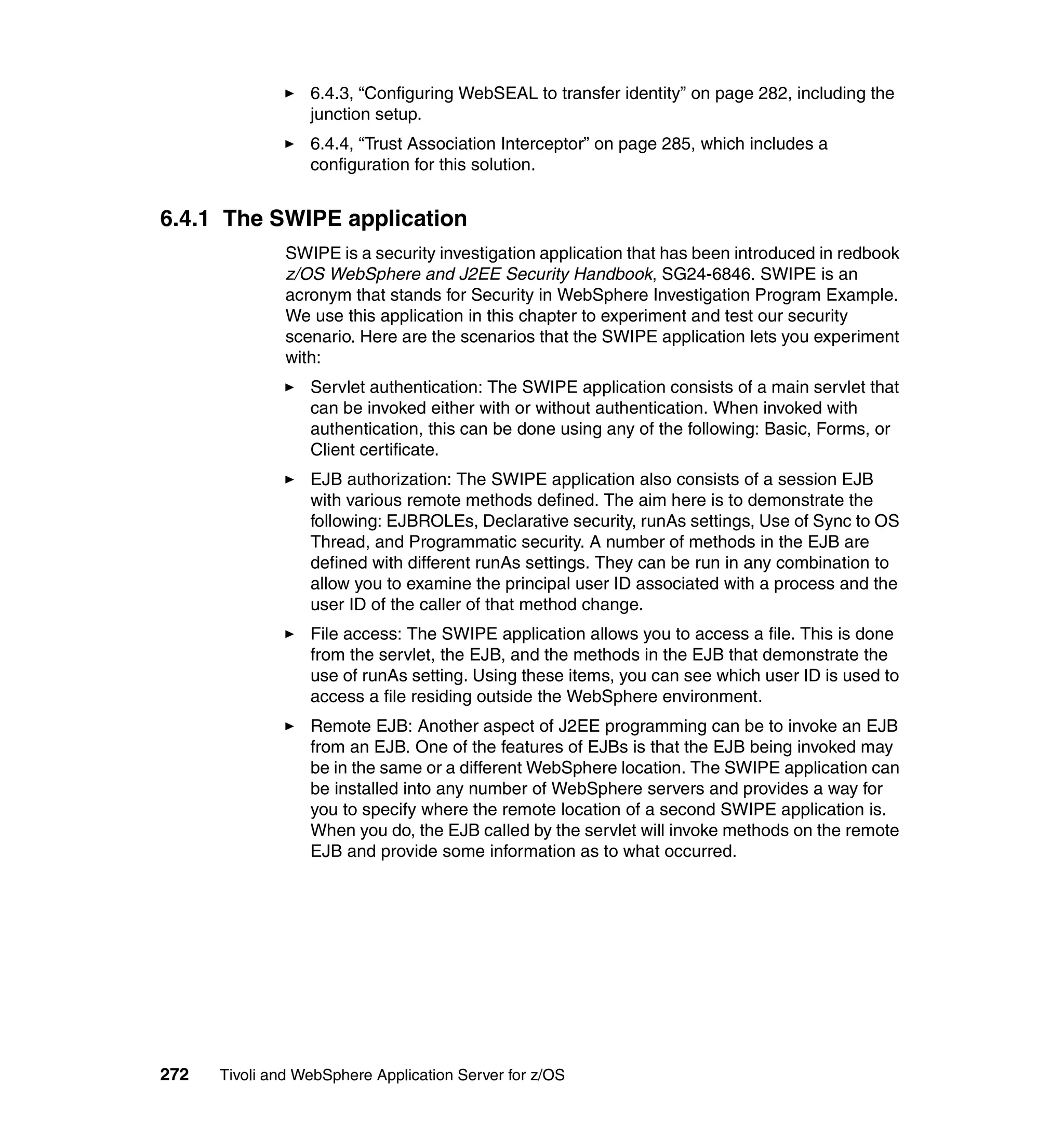 6.4.3, “Configuring WebSEAL to transfer identity” on page 282, including the
                  junction setup.
                  6.4.4, “Trust Association Interceptor” on page 285, which includes a
                  configuration for this solution.


6.4.1 The SWIPE application
               SWIPE is a security investigation application that has been introduced in redbook
               z/OS WebSphere and J2EE Security Handbook, SG24-6846. SWIPE is an
               acronym that stands for Security in WebSphere Investigation Program Example.
               We use this application in this chapter to experiment and test our security
               scenario. Here are the scenarios that the SWIPE application lets you experiment
               with:
                  Servlet authentication: The SWIPE application consists of a main servlet that
                  can be invoked either with or without authentication. When invoked with
                  authentication, this can be done using any of the following: Basic, Forms, or
                  Client certificate.
                  EJB authorization: The SWIPE application also consists of a session EJB
                  with various remote methods defined. The aim here is to demonstrate the
                  following: EJBROLEs, Declarative security, runAs settings, Use of Sync to OS
                  Thread, and Programmatic security. A number of methods in the EJB are
                  defined with different runAs settings. They can be run in any combination to
                  allow you to examine the principal user ID associated with a process and the
                  user ID of the caller of that method change.
                  File access: The SWIPE application allows you to access a file. This is done
                  from the servlet, the EJB, and the methods in the EJB that demonstrate the
                  use of runAs setting. Using these items, you can see which user ID is used to
                  access a file residing outside the WebSphere environment.
                  Remote EJB: Another aspect of J2EE programming can be to invoke an EJB
                  from an EJB. One of the features of EJBs is that the EJB being invoked may
                  be in the same or a different WebSphere location. The SWIPE application can
                  be installed into any number of WebSphere servers and provides a way for
                  you to specify where the remote location of a second SWIPE application is.
                  When you do, the EJB called by the servlet will invoke methods on the remote
                  EJB and provide some information as to what occurred.




272   Tivoli and WebSphere Application Server for z/OS
 