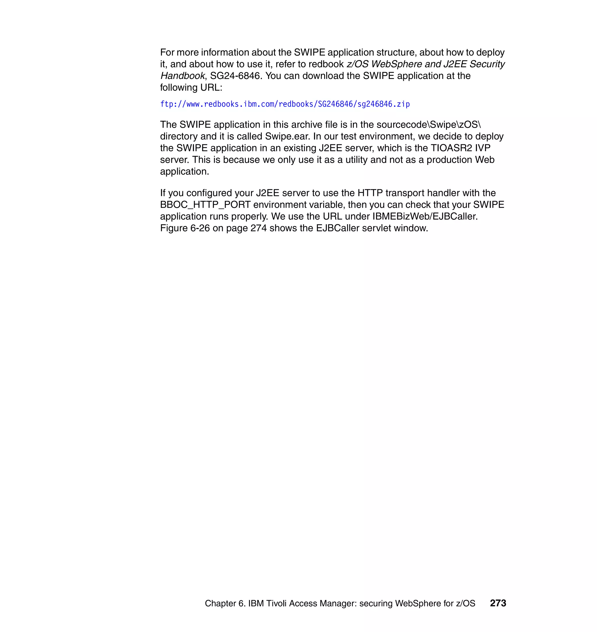 For more information about the SWIPE application structure, about how to deploy
it, and about how to use it, refer to redbook z/OS WebSphere and J2EE Security
Handbook, SG24-6846. You can download the SWIPE application at the
following URL:
ftp://www.redbooks.ibm.com/redbooks/SG246846/sg246846.zip

The SWIPE application in this archive file is in the sourcecodeSwipezOS
directory and it is called Swipe.ear. In our test environment, we decide to deploy
the SWIPE application in an existing J2EE server, which is the TIOASR2 IVP
server. This is because we only use it as a utility and not as a production Web
application.

If you configured your J2EE server to use the HTTP transport handler with the
BBOC_HTTP_PORT environment variable, then you can check that your SWIPE
application runs properly. We use the URL under IBMEBizWeb/EJBCaller.
Figure 6-26 on page 274 shows the EJBCaller servlet window.




          Chapter 6. IBM Tivoli Access Manager: securing WebSphere for z/OS   273
 
