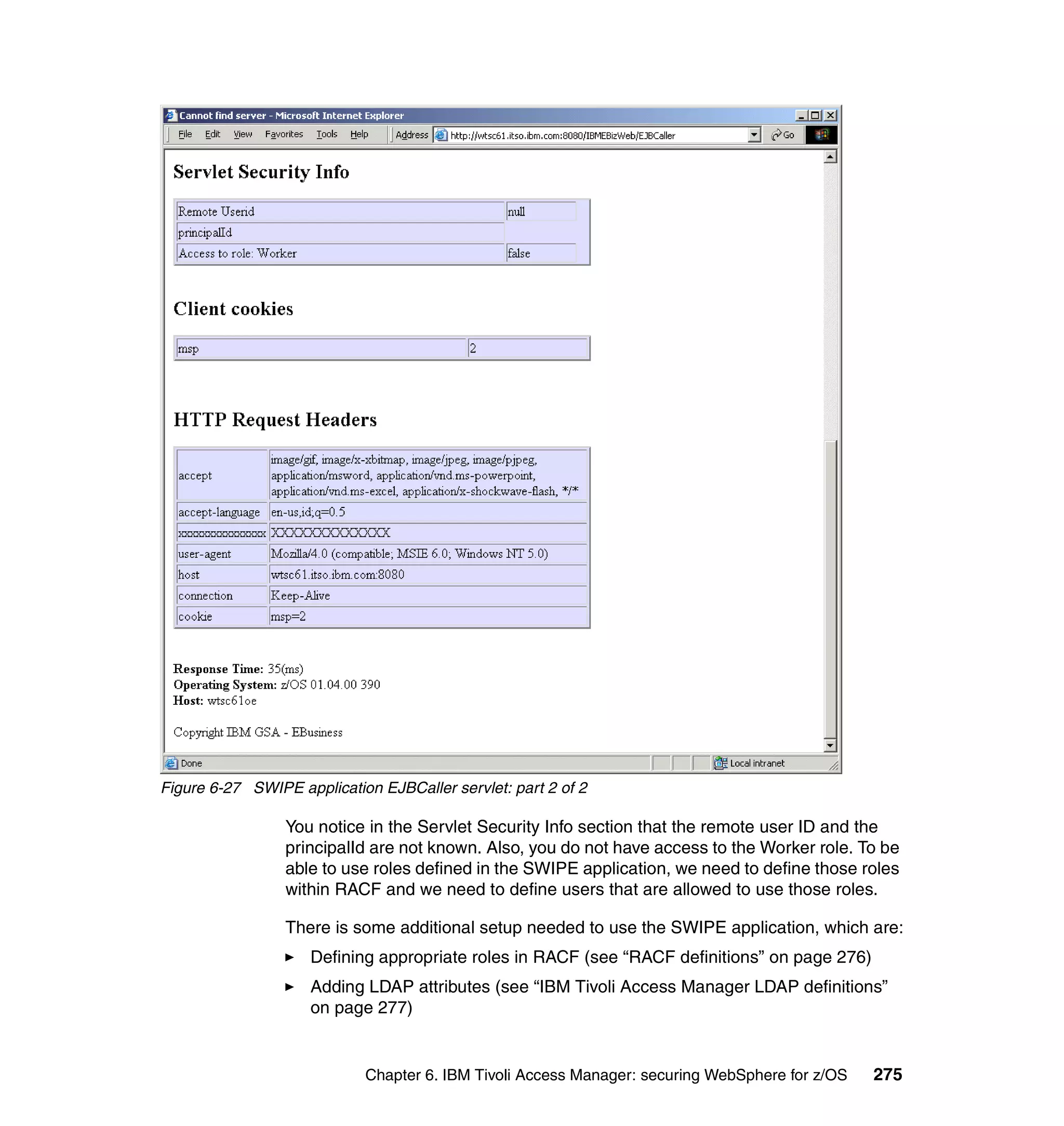 Figure 6-27 SWIPE application EJBCaller servlet: part 2 of 2

                 You notice in the Servlet Security Info section that the remote user ID and the
                 principalId are not known. Also, you do not have access to the Worker role. To be
                 able to use roles defined in the SWIPE application, we need to define those roles
                 within RACF and we need to define users that are allowed to use those roles.

                 There is some additional setup needed to use the SWIPE application, which are:
                     Defining appropriate roles in RACF (see “RACF definitions” on page 276)
                     Adding LDAP attributes (see “IBM Tivoli Access Manager LDAP definitions”
                     on page 277)


                            Chapter 6. IBM Tivoli Access Manager: securing WebSphere for z/OS   275
 