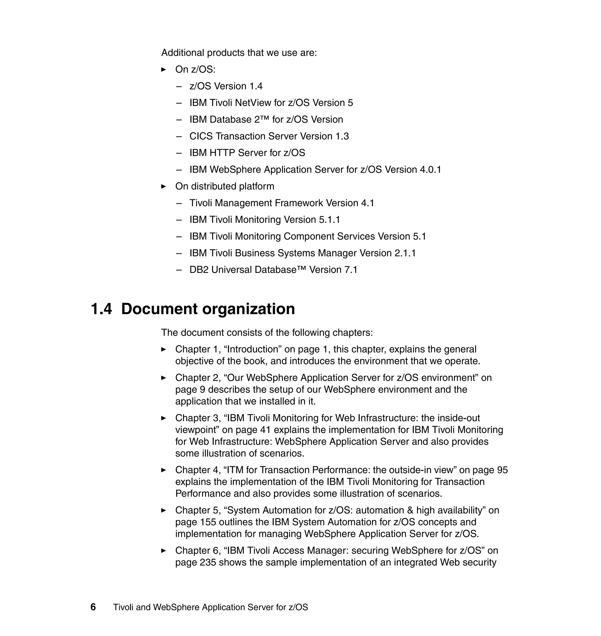 Additional products that we use are:
                   On z/OS:
                   – z/OS Version 1.4
                   – IBM Tivoli NetView for z/OS Version 5
                   – IBM Database 2™ for z/OS Version
                   – CICS Transaction Server Version 1.3
                   – IBM HTTP Server for z/OS
                   – IBM WebSphere Application Server for z/OS Version 4.0.1
                   On distributed platform
                   – Tivoli Management Framework Version 4.1
                   – IBM Tivoli Monitoring Version 5.1.1
                   – IBM Tivoli Monitoring Component Services Version 5.1
                   – IBM Tivoli Business Systems Manager Version 2.1.1
                   – DB2 Universal Database™ Version 7.1



1.4 Document organization
               The document consists of the following chapters:
                   Chapter 1, “Introduction” on page 1, this chapter, explains the general
                   objective of the book, and introduces the environment that we operate.
                   Chapter 2, “Our WebSphere Application Server for z/OS environment” on
                   page 9 describes the setup of our WebSphere environment and the
                   application that we installed in it.
                   Chapter 3, “IBM Tivoli Monitoring for Web Infrastructure: the inside-out
                   viewpoint” on page 41 explains the implementation for IBM Tivoli Monitoring
                   for Web Infrastructure: WebSphere Application Server and also provides
                   some illustration of scenarios.
                   Chapter 4, “ITM for Transaction Performance: the outside-in view” on page 95
                   explains the implementation of the IBM Tivoli Monitoring for Transaction
                   Performance and also provides some illustration of scenarios.
                   Chapter 5, “System Automation for z/OS: automation & high availability” on
                   page 155 outlines the IBM System Automation for z/OS concepts and
                   implementation for managing WebSphere Application Server for z/OS.
                   Chapter 6, “IBM Tivoli Access Manager: securing WebSphere for z/OS” on
                   page 235 shows the sample implementation of an integrated Web security



6   Tivoli and WebSphere Application Server for z/OS
 