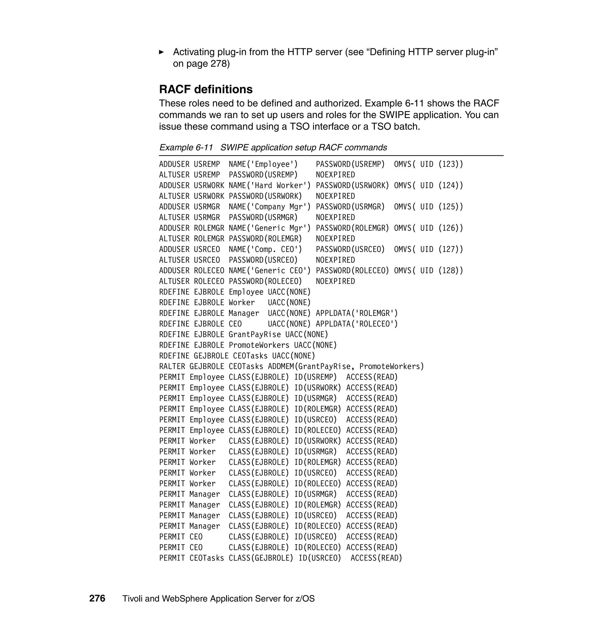 Activating plug-in from the HTTP server (see “Defining HTTP server plug-in”
                  on page 278)

               RACF definitions
               These roles need to be defined and authorized. Example 6-11 shows the RACF
               commands we ran to set up users and roles for the SWIPE application. You can
               issue these command using a TSO interface or a TSO batch.

               Example 6-11 SWIPE application setup RACF commands
               ADDUSER USREMP NAME('Employee')     PASSWORD(USREMP) OMVS( UID    (123))
               ALTUSER USREMP PASSWORD(USREMP)     NOEXPIRED
               ADDUSER USRWORK NAME('Hard Worker') PASSWORD(USRWORK) OMVS( UID   (124))
               ALTUSER USRWORK PASSWORD(USRWORK)   NOEXPIRED
               ADDUSER USRMGR NAME('Company Mgr') PASSWORD(USRMGR) OMVS( UID     (125))
               ALTUSER USRMGR PASSWORD(USRMGR)     NOEXPIRED
               ADDUSER ROLEMGR NAME('Generic Mgr') PASSWORD(ROLEMGR) OMVS( UID   (126))
               ALTUSER ROLEMGR PASSWORD(ROLEMGR)   NOEXPIRED
               ADDUSER USRCEO NAME('Comp. CEO')    PASSWORD(USRCEO) OMVS( UID    (127))
               ALTUSER USRCEO PASSWORD(USRCEO)     NOEXPIRED
               ADDUSER ROLECEO NAME('Generic CEO') PASSWORD(ROLECEO) OMVS( UID   (128))
               ALTUSER ROLECEO PASSWORD(ROLECEO)   NOEXPIRED
               RDEFINE EJBROLE Employee UACC(NONE)
               RDEFINE EJBROLE Worker   UACC(NONE)
               RDEFINE EJBROLE Manager UACC(NONE) APPLDATA('ROLEMGR')
               RDEFINE EJBROLE CEO      UACC(NONE) APPLDATA('ROLECEO')
               RDEFINE EJBROLE GrantPayRise UACC(NONE)
               RDEFINE EJBROLE PromoteWorkers UACC(NONE)
               RDEFINE GEJBROLE CEOTasks UACC(NONE)
               RALTER GEJBROLE CEOTasks ADDMEM(GrantPayRise, PromoteWorkers)
               PERMIT Employee CLASS(EJBROLE) ID(USREMP) ACCESS(READ)
               PERMIT Employee CLASS(EJBROLE) ID(USRWORK) ACCESS(READ)
               PERMIT Employee CLASS(EJBROLE) ID(USRMGR) ACCESS(READ)
               PERMIT Employee CLASS(EJBROLE) ID(ROLEMGR) ACCESS(READ)
               PERMIT Employee CLASS(EJBROLE) ID(USRCEO) ACCESS(READ)
               PERMIT Employee CLASS(EJBROLE) ID(ROLECEO) ACCESS(READ)
               PERMIT Worker CLASS(EJBROLE) ID(USRWORK) ACCESS(READ)
               PERMIT Worker CLASS(EJBROLE) ID(USRMGR) ACCESS(READ)
               PERMIT Worker CLASS(EJBROLE) ID(ROLEMGR) ACCESS(READ)
               PERMIT Worker CLASS(EJBROLE) ID(USRCEO) ACCESS(READ)
               PERMIT Worker CLASS(EJBROLE) ID(ROLECEO) ACCESS(READ)
               PERMIT Manager CLASS(EJBROLE) ID(USRMGR) ACCESS(READ)
               PERMIT Manager CLASS(EJBROLE) ID(ROLEMGR) ACCESS(READ)
               PERMIT Manager CLASS(EJBROLE) ID(USRCEO) ACCESS(READ)
               PERMIT Manager CLASS(EJBROLE) ID(ROLECEO) ACCESS(READ)
               PERMIT CEO      CLASS(EJBROLE) ID(USRCEO) ACCESS(READ)
               PERMIT CEO      CLASS(EJBROLE) ID(ROLECEO) ACCESS(READ)
               PERMIT CEOTasks CLASS(GEJBROLE) ID(USRCEO) ACCESS(READ)



276   Tivoli and WebSphere Application Server for z/OS
 