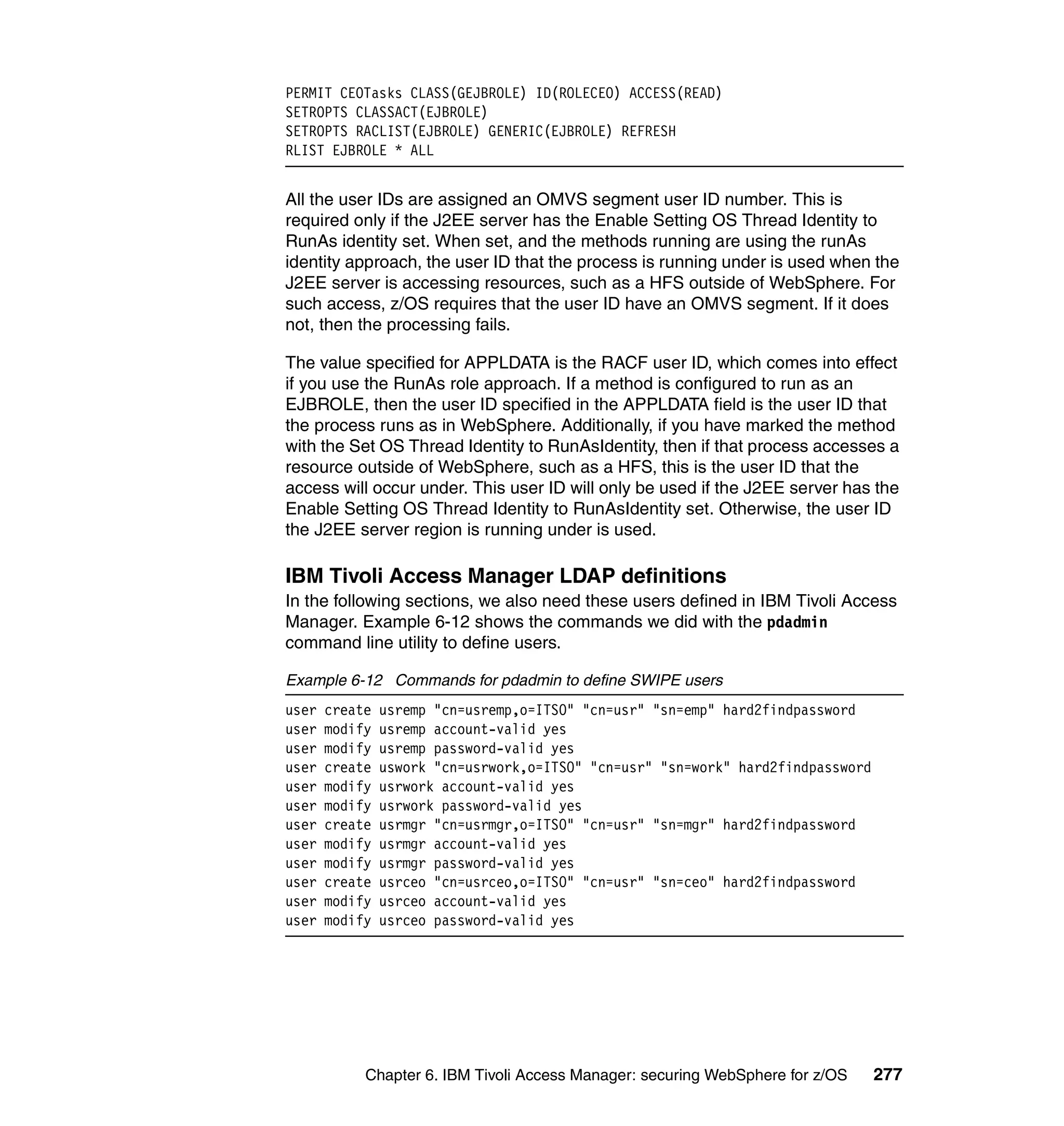 PERMIT CEOTasks CLASS(GEJBROLE) ID(ROLECEO) ACCESS(READ)
SETROPTS CLASSACT(EJBROLE)
SETROPTS RACLIST(EJBROLE) GENERIC(EJBROLE) REFRESH
RLIST EJBROLE * ALL


All the user IDs are assigned an OMVS segment user ID number. This is
required only if the J2EE server has the Enable Setting OS Thread Identity to
RunAs identity set. When set, and the methods running are using the runAs
identity approach, the user ID that the process is running under is used when the
J2EE server is accessing resources, such as a HFS outside of WebSphere. For
such access, z/OS requires that the user ID have an OMVS segment. If it does
not, then the processing fails.

The value specified for APPLDATA is the RACF user ID, which comes into effect
if you use the RunAs role approach. If a method is configured to run as an
EJBROLE, then the user ID specified in the APPLDATA field is the user ID that
the process runs as in WebSphere. Additionally, if you have marked the method
with the Set OS Thread Identity to RunAsIdentity, then if that process accesses a
resource outside of WebSphere, such as a HFS, this is the user ID that the
access will occur under. This user ID will only be used if the J2EE server has the
Enable Setting OS Thread Identity to RunAsIdentity set. Otherwise, the user ID
the J2EE server region is running under is used.

IBM Tivoli Access Manager LDAP definitions
In the following sections, we also need these users defined in IBM Tivoli Access
Manager. Example 6-12 shows the commands we did with the pdadmin
command line utility to define users.

Example 6-12 Commands for pdadmin to define SWIPE users
user   create   usremp "cn=usremp,o=ITSO" "cn=usr" "sn=emp" hard2findpassword
user   modify   usremp account-valid yes
user   modify   usremp password-valid yes
user   create   uswork "cn=usrwork,o=ITSO" "cn=usr" "sn=work" hard2findpassword
user   modify   usrwork account-valid yes
user   modify   usrwork password-valid yes
user   create   usrmgr "cn=usrmgr,o=ITSO" "cn=usr" "sn=mgr" hard2findpassword
user   modify   usrmgr account-valid yes
user   modify   usrmgr password-valid yes
user   create   usrceo "cn=usrceo,o=ITSO" "cn=usr" "sn=ceo" hard2findpassword
user   modify   usrceo account-valid yes
user   modify   usrceo password-valid yes




            Chapter 6. IBM Tivoli Access Manager: securing WebSphere for z/OS     277
 