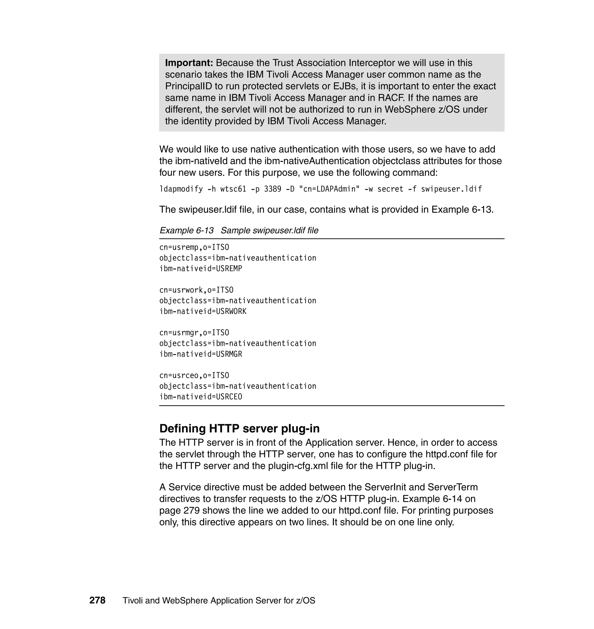 Important: Because the Trust Association Interceptor we will use in this
                scenario takes the IBM Tivoli Access Manager user common name as the
                PrincipalID to run protected servlets or EJBs, it is important to enter the exact
                same name in IBM Tivoli Access Manager and in RACF. If the names are
                different, the servlet will not be authorized to run in WebSphere z/OS under
                the identity provided by IBM Tivoli Access Manager.

               We would like to use native authentication with those users, so we have to add
               the ibm-nativeId and the ibm-nativeAuthentication objectclass attributes for those
               four new users. For this purpose, we use the following command:
               ldapmodify -h wtsc61 -p 3389 -D "cn=LDAPAdmin" -w secret -f swipeuser.ldif

               The swipeuser.ldif file, in our case, contains what is provided in Example 6-13.

               Example 6-13 Sample swipeuser.ldif file
               cn=usremp,o=ITSO
               objectclass=ibm-nativeauthentication
               ibm-nativeid=USREMP

               cn=usrwork,o=ITSO
               objectclass=ibm-nativeauthentication
               ibm-nativeid=USRWORK

               cn=usrmgr,o=ITSO
               objectclass=ibm-nativeauthentication
               ibm-nativeid=USRMGR

               cn=usrceo,o=ITSO
               objectclass=ibm-nativeauthentication
               ibm-nativeid=USRCEO


               Defining HTTP server plug-in
               The HTTP server is in front of the Application server. Hence, in order to access
               the servlet through the HTTP server, one has to configure the httpd.conf file for
               the HTTP server and the plugin-cfg.xml file for the HTTP plug-in.

               A Service directive must be added between the ServerInit and ServerTerm
               directives to transfer requests to the z/OS HTTP plug-in. Example 6-14 on
               page 279 shows the line we added to our httpd.conf file. For printing purposes
               only, this directive appears on two lines. It should be on one line only.




278   Tivoli and WebSphere Application Server for z/OS
 