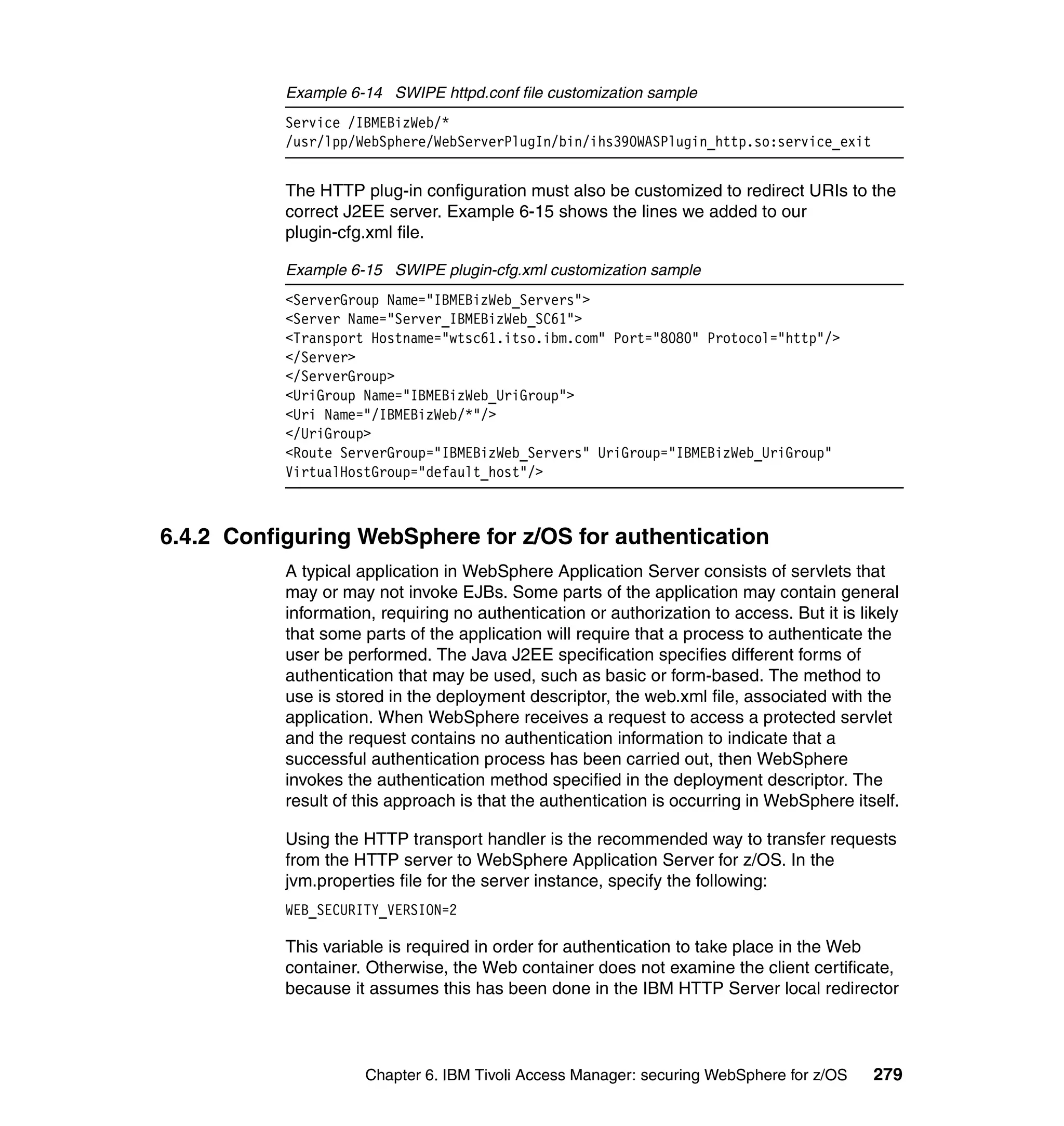 Example 6-14 SWIPE httpd.conf file customization sample
           Service /IBMEBizWeb/*
           /usr/lpp/WebSphere/WebServerPlugIn/bin/ihs390WASPlugin_http.so:service_exit


           The HTTP plug-in configuration must also be customized to redirect URIs to the
           correct J2EE server. Example 6-15 shows the lines we added to our
           plugin-cfg.xml file.

           Example 6-15 SWIPE plugin-cfg.xml customization sample
           <ServerGroup Name="IBMEBizWeb_Servers">
           <Server Name="Server_IBMEBizWeb_SC61">
           <Transport Hostname="wtsc61.itso.ibm.com" Port="8080" Protocol="http"/>
           </Server>
           </ServerGroup>
           <UriGroup Name="IBMEBizWeb_UriGroup">
           <Uri Name="/IBMEBizWeb/*"/>
           </UriGroup>
           <Route ServerGroup="IBMEBizWeb_Servers" UriGroup="IBMEBizWeb_UriGroup"
           VirtualHostGroup="default_host"/>



6.4.2 Configuring WebSphere for z/OS for authentication
           A typical application in WebSphere Application Server consists of servlets that
           may or may not invoke EJBs. Some parts of the application may contain general
           information, requiring no authentication or authorization to access. But it is likely
           that some parts of the application will require that a process to authenticate the
           user be performed. The Java J2EE specification specifies different forms of
           authentication that may be used, such as basic or form-based. The method to
           use is stored in the deployment descriptor, the web.xml file, associated with the
           application. When WebSphere receives a request to access a protected servlet
           and the request contains no authentication information to indicate that a
           successful authentication process has been carried out, then WebSphere
           invokes the authentication method specified in the deployment descriptor. The
           result of this approach is that the authentication is occurring in WebSphere itself.

           Using the HTTP transport handler is the recommended way to transfer requests
           from the HTTP server to WebSphere Application Server for z/OS. In the
           jvm.properties file for the server instance, specify the following:
           WEB_SECURITY_VERSION=2

           This variable is required in order for authentication to take place in the Web
           container. Otherwise, the Web container does not examine the client certificate,
           because it assumes this has been done in the IBM HTTP Server local redirector



                      Chapter 6. IBM Tivoli Access Manager: securing WebSphere for z/OS     279
 
