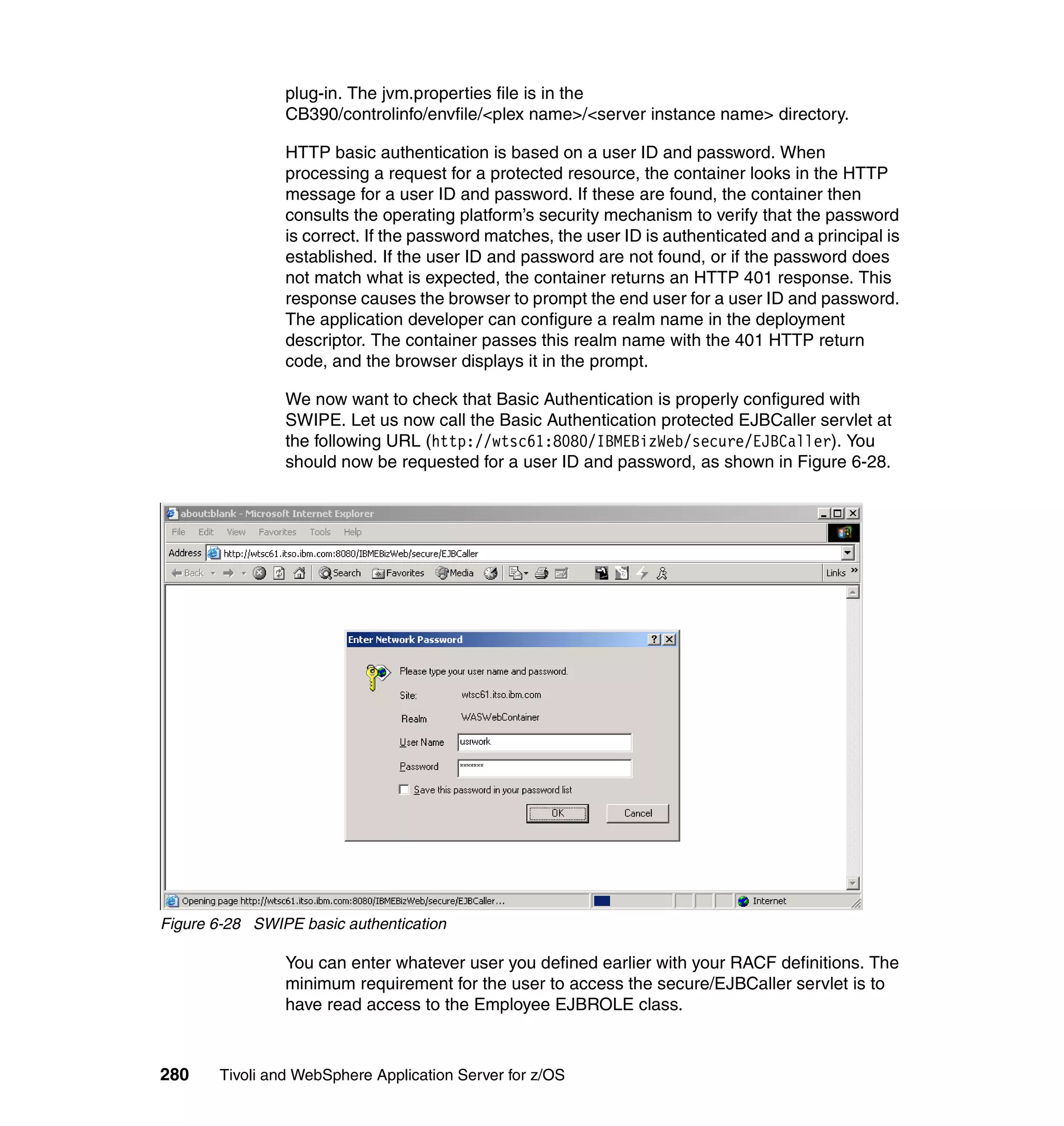 plug-in. The jvm.properties file is in the
                CB390/controlinfo/envfile/<plex name>/<server instance name> directory.

                HTTP basic authentication is based on a user ID and password. When
                processing a request for a protected resource, the container looks in the HTTP
                message for a user ID and password. If these are found, the container then
                consults the operating platform’s security mechanism to verify that the password
                is correct. If the password matches, the user ID is authenticated and a principal is
                established. If the user ID and password are not found, or if the password does
                not match what is expected, the container returns an HTTP 401 response. This
                response causes the browser to prompt the end user for a user ID and password.
                The application developer can configure a realm name in the deployment
                descriptor. The container passes this realm name with the 401 HTTP return
                code, and the browser displays it in the prompt.

                We now want to check that Basic Authentication is properly configured with
                SWIPE. Let us now call the Basic Authentication protected EJBCaller servlet at
                the following URL (http://wtsc61:8080/IBMEBizWeb/secure/EJBCaller). You
                should now be requested for a user ID and password, as shown in Figure 6-28.




Figure 6-28 SWIPE basic authentication

                You can enter whatever user you defined earlier with your RACF definitions. The
                minimum requirement for the user to access the secure/EJBCaller servlet is to
                have read access to the Employee EJBROLE class.



280    Tivoli and WebSphere Application Server for z/OS
 