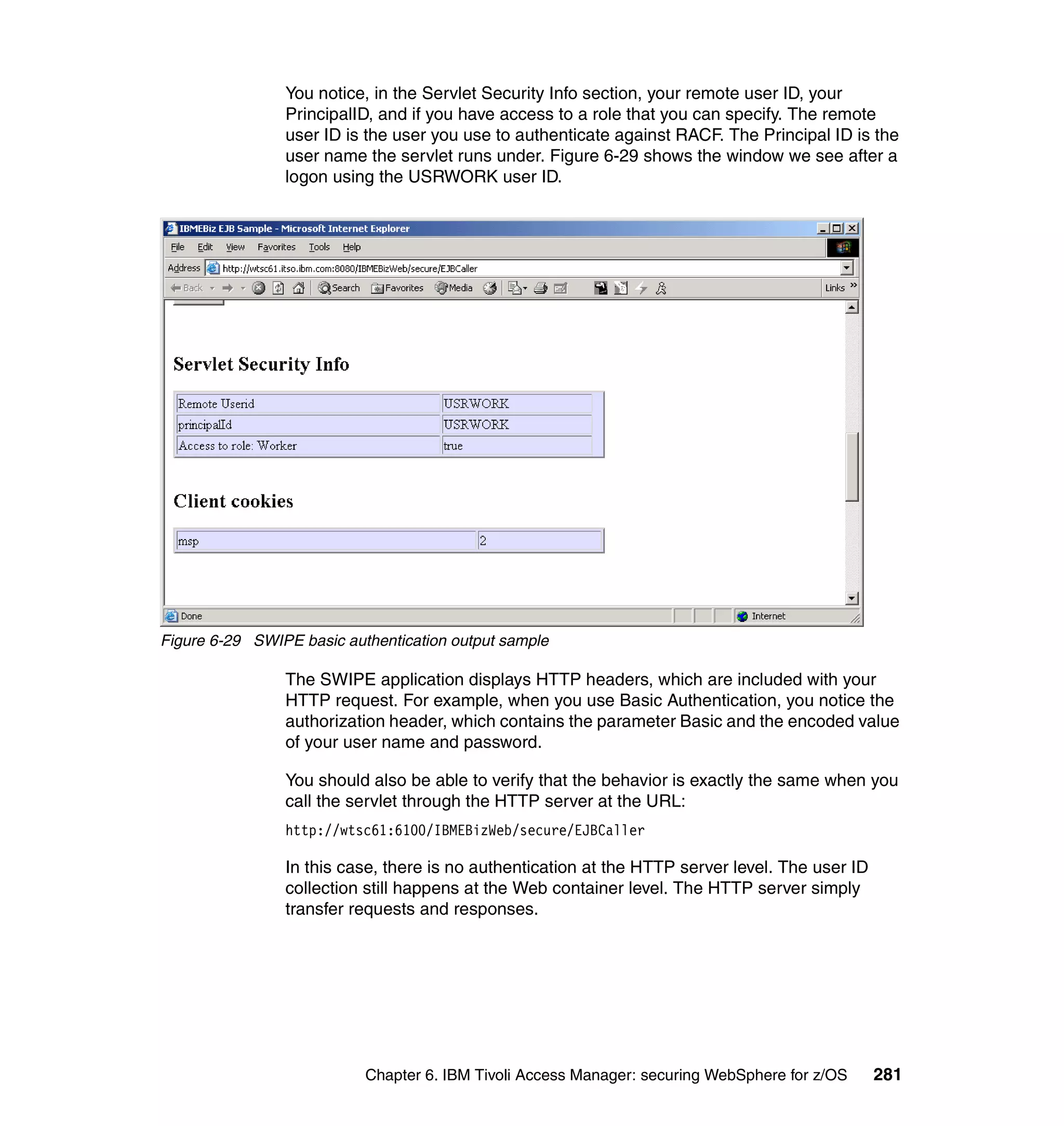 You notice, in the Servlet Security Info section, your remote user ID, your
                PrincipalID, and if you have access to a role that you can specify. The remote
                user ID is the user you use to authenticate against RACF. The Principal ID is the
                user name the servlet runs under. Figure 6-29 shows the window we see after a
                logon using the USRWORK user ID.




Figure 6-29 SWIPE basic authentication output sample

                The SWIPE application displays HTTP headers, which are included with your
                HTTP request. For example, when you use Basic Authentication, you notice the
                authorization header, which contains the parameter Basic and the encoded value
                of your user name and password.

                You should also be able to verify that the behavior is exactly the same when you
                call the servlet through the HTTP server at the URL:
                http://wtsc61:6100/IBMEBizWeb/secure/EJBCaller

                In this case, there is no authentication at the HTTP server level. The user ID
                collection still happens at the Web container level. The HTTP server simply
                transfer requests and responses.




                           Chapter 6. IBM Tivoli Access Manager: securing WebSphere for z/OS     281
 