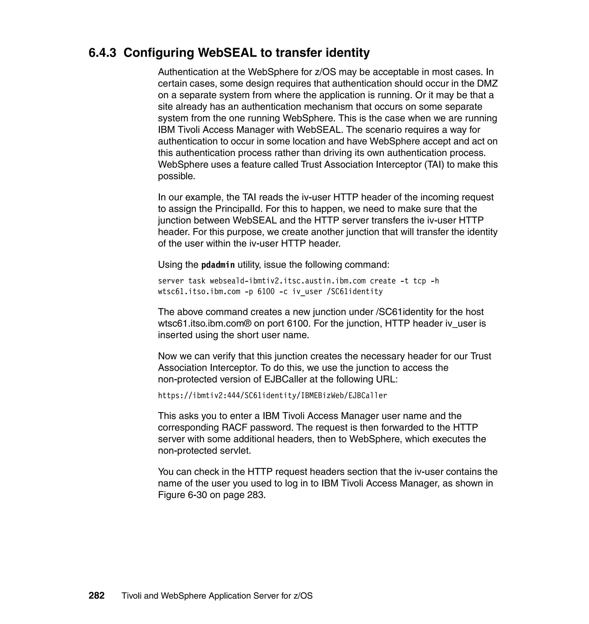 6.4.3 Configuring WebSEAL to transfer identity
               Authentication at the WebSphere for z/OS may be acceptable in most cases. In
               certain cases, some design requires that authentication should occur in the DMZ
               on a separate system from where the application is running. Or it may be that a
               site already has an authentication mechanism that occurs on some separate
               system from the one running WebSphere. This is the case when we are running
               IBM Tivoli Access Manager with WebSEAL. The scenario requires a way for
               authentication to occur in some location and have WebSphere accept and act on
               this authentication process rather than driving its own authentication process.
               WebSphere uses a feature called Trust Association Interceptor (TAI) to make this
               possible.

               In our example, the TAI reads the iv-user HTTP header of the incoming request
               to assign the PrincipalId. For this to happen, we need to make sure that the
               junction between WebSEAL and the HTTP server transfers the iv-user HTTP
               header. For this purpose, we create another junction that will transfer the identity
               of the user within the iv-user HTTP header.

               Using the pdadmin utility, issue the following command:
               server task webseald-ibmtiv2.itsc.austin.ibm.com create -t tcp -h
               wtsc61.itso.ibm.com -p 6100 -c iv_user /SC61identity

               The above command creates a new junction under /SC61identity for the host
               wtsc61.itso.ibm.com® on port 6100. For the junction, HTTP header iv_user is
               inserted using the short user name.

               Now we can verify that this junction creates the necessary header for our Trust
               Association Interceptor. To do this, we use the junction to access the
               non-protected version of EJBCaller at the following URL:
               https://ibmtiv2:444/SC61identity/IBMEBizWeb/EJBCaller

               This asks you to enter a IBM Tivoli Access Manager user name and the
               corresponding RACF password. The request is then forwarded to the HTTP
               server with some additional headers, then to WebSphere, which executes the
               non-protected servlet.

               You can check in the HTTP request headers section that the iv-user contains the
               name of the user you used to log in to IBM Tivoli Access Manager, as shown in
               Figure 6-30 on page 283.




282   Tivoli and WebSphere Application Server for z/OS
 