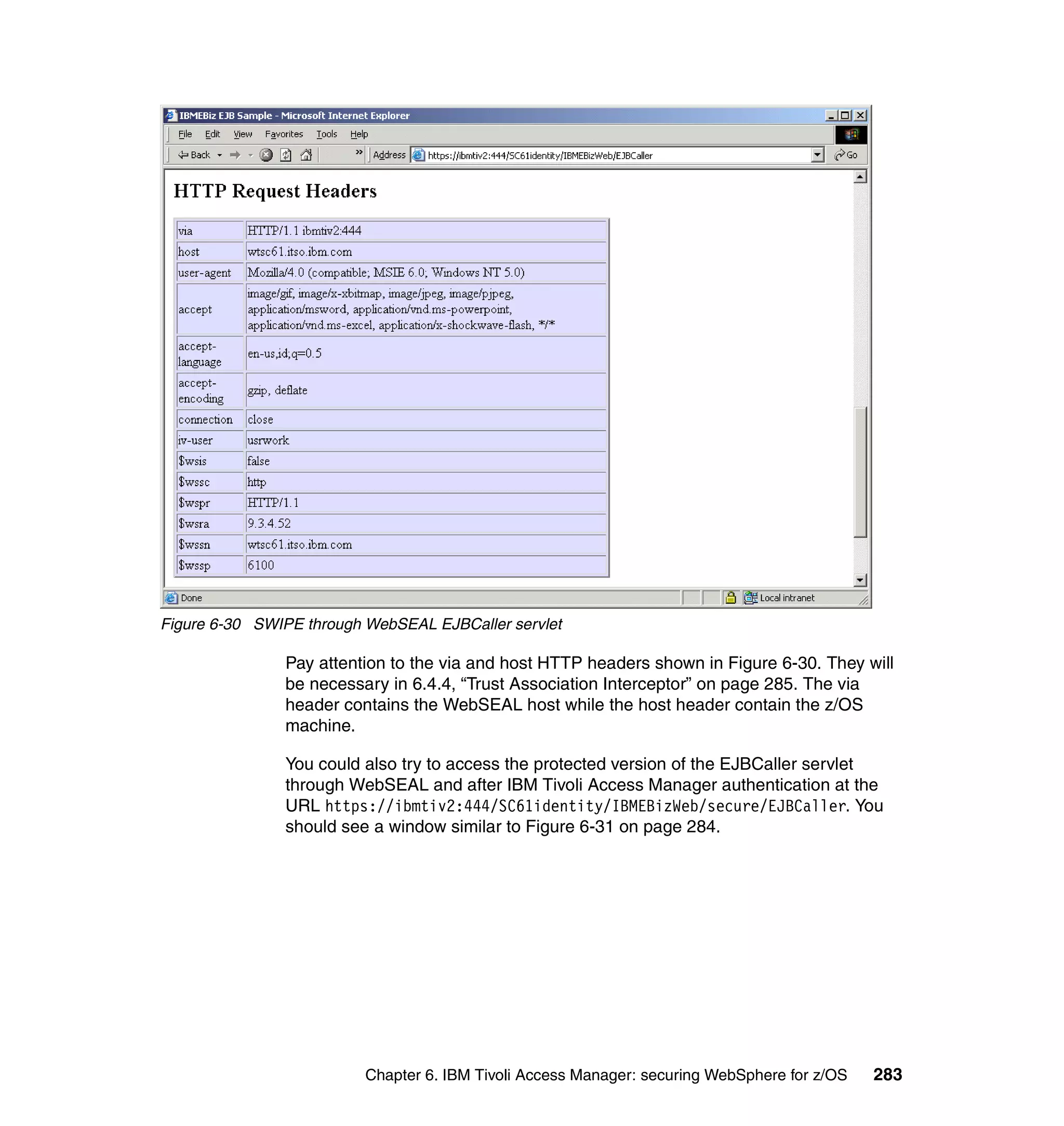 Figure 6-30 SWIPE through WebSEAL EJBCaller servlet

               Pay attention to the via and host HTTP headers shown in Figure 6-30. They will
               be necessary in 6.4.4, “Trust Association Interceptor” on page 285. The via
               header contains the WebSEAL host while the host header contain the z/OS
               machine.

               You could also try to access the protected version of the EJBCaller servlet
               through WebSEAL and after IBM Tivoli Access Manager authentication at the
               URL https://ibmtiv2:444/SC61identity/IBMEBizWeb/secure/EJBCaller. You
               should see a window similar to Figure 6-31 on page 284.




                          Chapter 6. IBM Tivoli Access Manager: securing WebSphere for z/OS   283
 