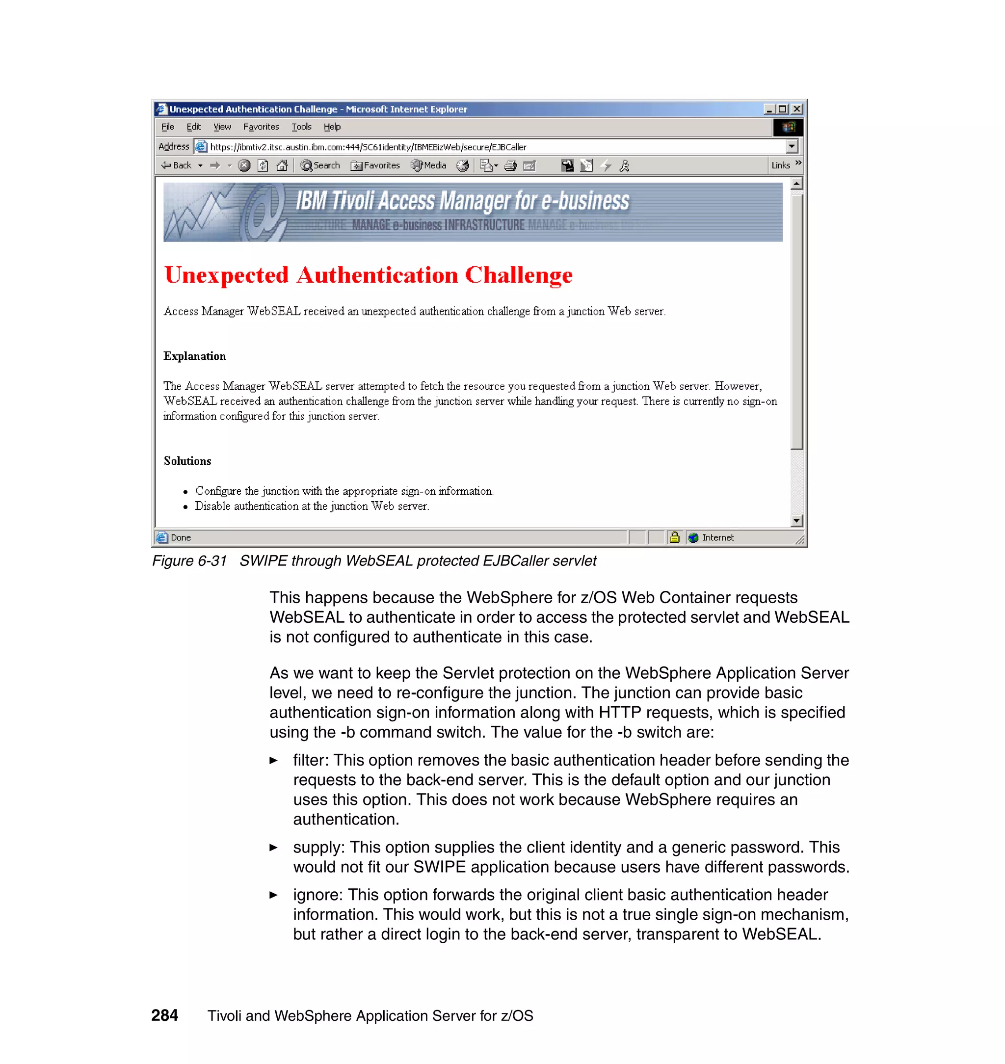 Figure 6-31 SWIPE through WebSEAL protected EJBCaller servlet

                This happens because the WebSphere for z/OS Web Container requests
                WebSEAL to authenticate in order to access the protected servlet and WebSEAL
                is not configured to authenticate in this case.

                As we want to keep the Servlet protection on the WebSphere Application Server
                level, we need to re-configure the junction. The junction can provide basic
                authentication sign-on information along with HTTP requests, which is specified
                using the -b command switch. The value for the -b switch are:
                   filter: This option removes the basic authentication header before sending the
                   requests to the back-end server. This is the default option and our junction
                   uses this option. This does not work because WebSphere requires an
                   authentication.
                   supply: This option supplies the client identity and a generic password. This
                   would not fit our SWIPE application because users have different passwords.
                   ignore: This option forwards the original client basic authentication header
                   information. This would work, but this is not a true single sign-on mechanism,
                   but rather a direct login to the back-end server, transparent to WebSEAL.



284    Tivoli and WebSphere Application Server for z/OS
 