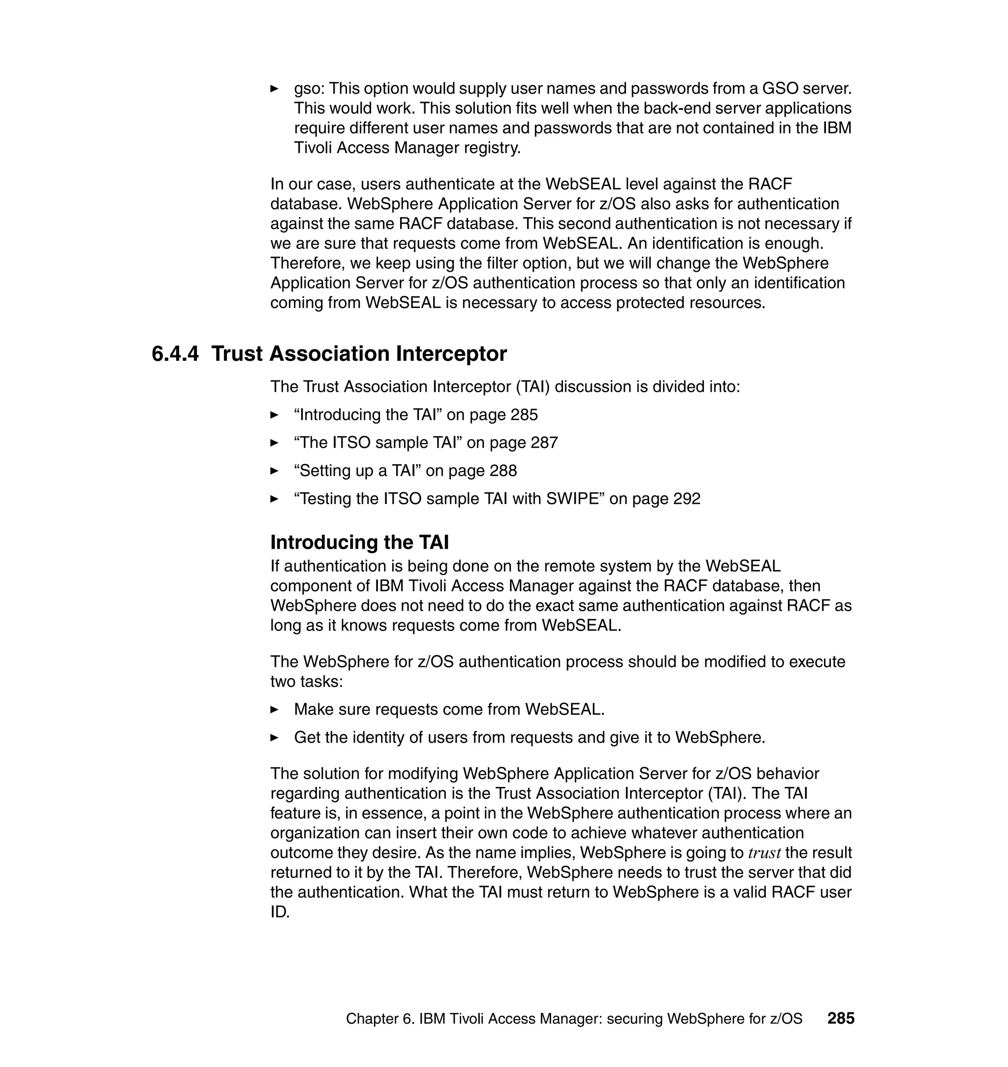 gso: This option would supply user names and passwords from a GSO server.
              This would work. This solution fits well when the back-end server applications
              require different user names and passwords that are not contained in the IBM
              Tivoli Access Manager registry.

           In our case, users authenticate at the WebSEAL level against the RACF
           database. WebSphere Application Server for z/OS also asks for authentication
           against the same RACF database. This second authentication is not necessary if
           we are sure that requests come from WebSEAL. An identification is enough.
           Therefore, we keep using the filter option, but we will change the WebSphere
           Application Server for z/OS authentication process so that only an identification
           coming from WebSEAL is necessary to access protected resources.


6.4.4 Trust Association Interceptor
           The Trust Association Interceptor (TAI) discussion is divided into:
              “Introducing the TAI” on page 285
              “The ITSO sample TAI” on page 287
              “Setting up a TAI” on page 288
              “Testing the ITSO sample TAI with SWIPE” on page 292

           Introducing the TAI
           If authentication is being done on the remote system by the WebSEAL
           component of IBM Tivoli Access Manager against the RACF database, then
           WebSphere does not need to do the exact same authentication against RACF as
           long as it knows requests come from WebSEAL.

           The WebSphere for z/OS authentication process should be modified to execute
           two tasks:
              Make sure requests come from WebSEAL.
              Get the identity of users from requests and give it to WebSphere.

           The solution for modifying WebSphere Application Server for z/OS behavior
           regarding authentication is the Trust Association Interceptor (TAI). The TAI
           feature is, in essence, a point in the WebSphere authentication process where an
           organization can insert their own code to achieve whatever authentication
           outcome they desire. As the name implies, WebSphere is going to trust the result
           returned to it by the TAI. Therefore, WebSphere needs to trust the server that did
           the authentication. What the TAI must return to WebSphere is a valid RACF user
           ID.




                     Chapter 6. IBM Tivoli Access Manager: securing WebSphere for z/OS   285
 