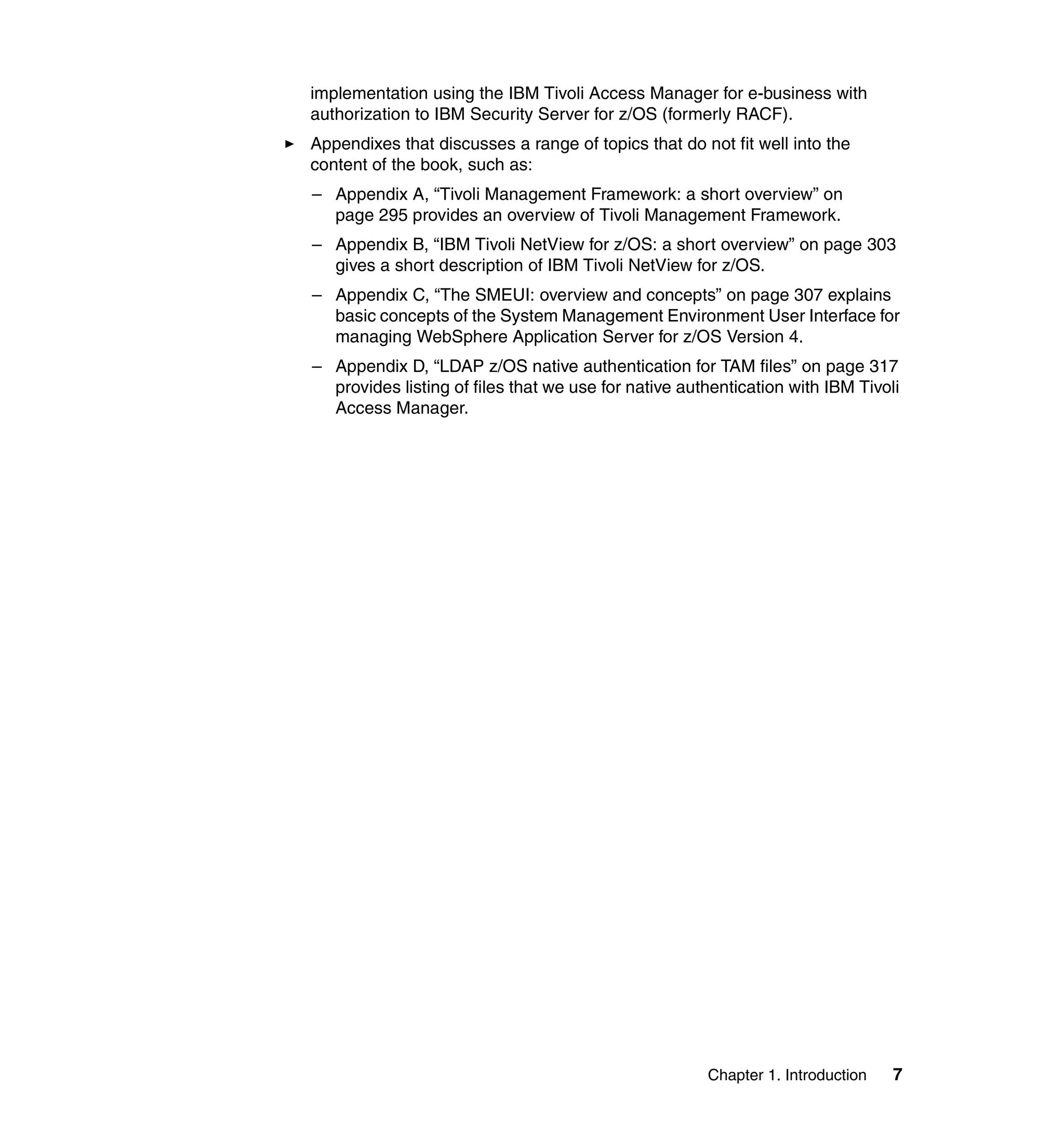 implementation using the IBM Tivoli Access Manager for e-business with
authorization to IBM Security Server for z/OS (formerly RACF).
Appendixes that discusses a range of topics that do not fit well into the
content of the book, such as:
– Appendix A, “Tivoli Management Framework: a short overview” on
  page 295 provides an overview of Tivoli Management Framework.
– Appendix B, “IBM Tivoli NetView for z/OS: a short overview” on page 303
  gives a short description of IBM Tivoli NetView for z/OS.
– Appendix C, “The SMEUI: overview and concepts” on page 307 explains
  basic concepts of the System Management Environment User Interface for
  managing WebSphere Application Server for z/OS Version 4.
– Appendix D, “LDAP z/OS native authentication for TAM files” on page 317
  provides listing of files that we use for native authentication with IBM Tivoli
  Access Manager.




                                                      Chapter 1. Introduction   7
 