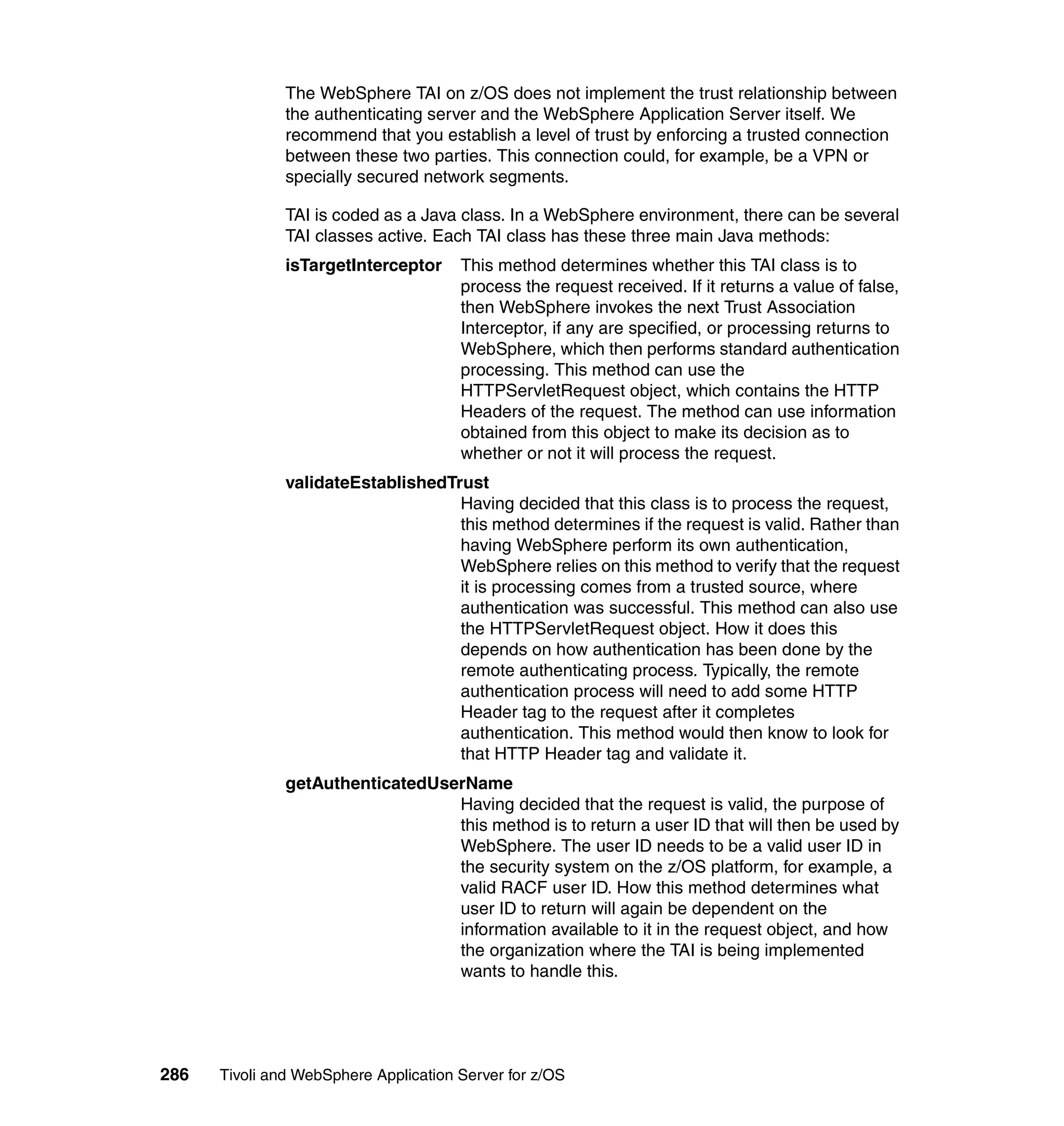 The WebSphere TAI on z/OS does not implement the trust relationship between
               the authenticating server and the WebSphere Application Server itself. We
               recommend that you establish a level of trust by enforcing a trusted connection
               between these two parties. This connection could, for example, be a VPN or
               specially secured network segments.

               TAI is coded as a Java class. In a WebSphere environment, there can be several
               TAI classes active. Each TAI class has these three main Java methods:
               isTargetInterceptor     This method determines whether this TAI class is to
                                       process the request received. If it returns a value of false,
                                       then WebSphere invokes the next Trust Association
                                       Interceptor, if any are specified, or processing returns to
                                       WebSphere, which then performs standard authentication
                                       processing. This method can use the
                                       HTTPServletRequest object, which contains the HTTP
                                       Headers of the request. The method can use information
                                       obtained from this object to make its decision as to
                                       whether or not it will process the request.
               validateEstablishedTrust
                                    Having decided that this class is to process the request,
                                    this method determines if the request is valid. Rather than
                                    having WebSphere perform its own authentication,
                                    WebSphere relies on this method to verify that the request
                                    it is processing comes from a trusted source, where
                                    authentication was successful. This method can also use
                                    the HTTPServletRequest object. How it does this
                                    depends on how authentication has been done by the
                                    remote authenticating process. Typically, the remote
                                    authentication process will need to add some HTTP
                                    Header tag to the request after it completes
                                    authentication. This method would then know to look for
                                    that HTTP Header tag and validate it.
               getAuthenticatedUserName
                                  Having decided that the request is valid, the purpose of
                                  this method is to return a user ID that will then be used by
                                  WebSphere. The user ID needs to be a valid user ID in
                                  the security system on the z/OS platform, for example, a
                                  valid RACF user ID. How this method determines what
                                  user ID to return will again be dependent on the
                                  information available to it in the request object, and how
                                  the organization where the TAI is being implemented
                                  wants to handle this.




286   Tivoli and WebSphere Application Server for z/OS
 