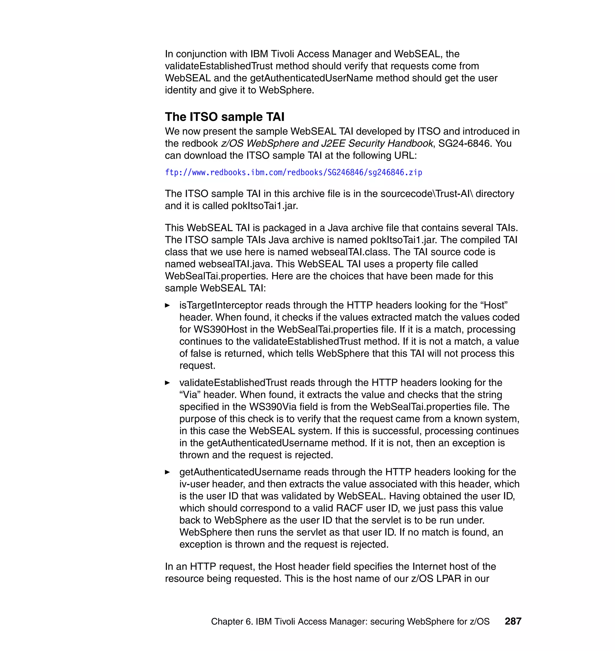 In conjunction with IBM Tivoli Access Manager and WebSEAL, the
validateEstablishedTrust method should verify that requests come from
WebSEAL and the getAuthenticatedUserName method should get the user
identity and give it to WebSphere.

The ITSO sample TAI
We now present the sample WebSEAL TAI developed by ITSO and introduced in
the redbook z/OS WebSphere and J2EE Security Handbook, SG24-6846. You
can download the ITSO sample TAI at the following URL:
ftp://www.redbooks.ibm.com/redbooks/SG246846/sg246846.zip

The ITSO sample TAI in this archive file is in the sourcecodeTrust-AI directory
and it is called pokItsoTai1.jar.

This WebSEAL TAI is packaged in a Java archive file that contains several TAIs.
The ITSO sample TAIs Java archive is named pokItsoTai1.jar. The compiled TAI
class that we use here is named websealTAI.class. The TAI source code is
named websealTAI.java. This WebSEAL TAI uses a property file called
WebSealTai.properties. Here are the choices that have been made for this
sample WebSEAL TAI:
   isTargetInterceptor reads through the HTTP headers looking for the “Host”
   header. When found, it checks if the values extracted match the values coded
   for WS390Host in the WebSealTai.properties file. If it is a match, processing
   continues to the validateEstablishedTrust method. If it is not a match, a value
   of false is returned, which tells WebSphere that this TAI will not process this
   request.
   validateEstablishedTrust reads through the HTTP headers looking for the
   “Via” header. When found, it extracts the value and checks that the string
   specified in the WS390Via field is from the WebSealTai.properties file. The
   purpose of this check is to verify that the request came from a known system,
   in this case the WebSEAL system. If this is successful, processing continues
   in the getAuthenticatedUsername method. If it is not, then an exception is
   thrown and the request is rejected.
   getAuthenticatedUsername reads through the HTTP headers looking for the
   iv-user header, and then extracts the value associated with this header, which
   is the user ID that was validated by WebSEAL. Having obtained the user ID,
   which should correspond to a valid RACF user ID, we just pass this value
   back to WebSphere as the user ID that the servlet is to be run under.
   WebSphere then runs the servlet as that user ID. If no match is found, an
   exception is thrown and the request is rejected.

In an HTTP request, the Host header field specifies the Internet host of the
resource being requested. This is the host name of our z/OS LPAR in our



          Chapter 6. IBM Tivoli Access Manager: securing WebSphere for z/OS    287
 