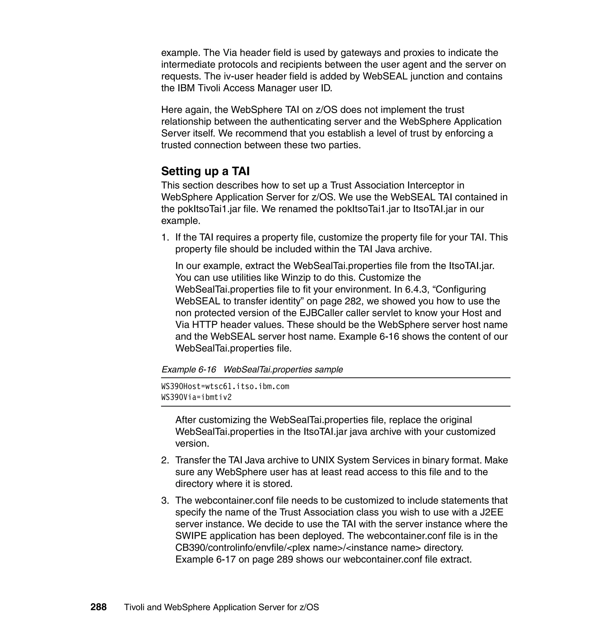 example. The Via header field is used by gateways and proxies to indicate the
               intermediate protocols and recipients between the user agent and the server on
               requests. The iv-user header field is added by WebSEAL junction and contains
               the IBM Tivoli Access Manager user ID.

               Here again, the WebSphere TAI on z/OS does not implement the trust
               relationship between the authenticating server and the WebSphere Application
               Server itself. We recommend that you establish a level of trust by enforcing a
               trusted connection between these two parties.

               Setting up a TAI
               This section describes how to set up a Trust Association Interceptor in
               WebSphere Application Server for z/OS. We use the WebSEAL TAI contained in
               the pokItsoTai1.jar file. We renamed the pokItsoTai1.jar to ItsoTAI.jar in our
               example.
               1. If the TAI requires a property file, customize the property file for your TAI. This
                  property file should be included within the TAI Java archive.
                  In our example, extract the WebSealTai.properties file from the ItsoTAI.jar.
                  You can use utilities like Winzip to do this. Customize the
                  WebSealTai.properties file to fit your environment. In 6.4.3, “Configuring
                  WebSEAL to transfer identity” on page 282, we showed you how to use the
                  non protected version of the EJBCaller caller servlet to know your Host and
                  Via HTTP header values. These should be the WebSphere server host name
                  and the WebSEAL server host name. Example 6-16 shows the content of our
                  WebSealTai.properties file.

               Example 6-16 WebSealTai.properties sample
               WS390Host=wtsc61.itso.ibm.com
               WS390Via=ibmtiv2

                  After customizing the WebSealTai.properties file, replace the original
                  WebSealTai.properties in the ItsoTAI.jar java archive with your customized
                  version.
               2. Transfer the TAI Java archive to UNIX System Services in binary format. Make
                  sure any WebSphere user has at least read access to this file and to the
                  directory where it is stored.
               3. The webcontainer.conf file needs to be customized to include statements that
                  specify the name of the Trust Association class you wish to use with a J2EE
                  server instance. We decide to use the TAI with the server instance where the
                  SWIPE application has been deployed. The webcontainer.conf file is in the
                  CB390/controlinfo/envfile/<plex name>/<instance name> directory.
                  Example 6-17 on page 289 shows our webcontainer.conf file extract.



288   Tivoli and WebSphere Application Server for z/OS
 