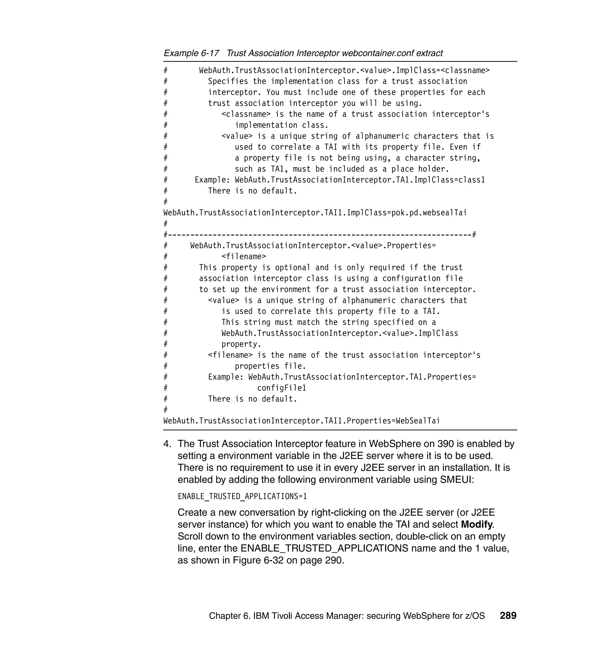 Example 6-17 Trust Association Interceptor webcontainer.conf extract
#       WebAuth.TrustAssociationInterceptor.<value>.ImplClass=<classname>
#         Specifies the implementation class for a trust association
#         interceptor. You must include one of these properties for each
#         trust association interceptor you will be using.
#            <classname> is the name of a trust association interceptor's
#               implementation class.
#            <value> is a unique string of alphanumeric characters that is
#               used to correlate a TAI with its property file. Even if
#               a property file is not being using, a character string,
#               such as TA1, must be included as a place holder.
#      Example: WebAuth.TrustAssociationInterceptor.TA1.ImplClass=class1
#         There is no default.
#
WebAuth.TrustAssociationInterceptor.TAI1.ImplClass=pok.pd.websealTai
#
#--------------------------------------------------------------------#
#     WebAuth.TrustAssociationInterceptor.<value>.Properties=
#            <filename>
#       This property is optional and is only required if the trust
#       association interceptor class is using a configuration file
#       to set up the environment for a trust association interceptor.
#         <value> is a unique string of alphanumeric characters that
#            is used to correlate this property file to a TAI.
#            This string must match the string specified on a
#            WebAuth.TrustAssociationInterceptor.<value>.ImplClass
#            property.
#         <filename> is the name of the trust association interceptor's
#               properties file.
#         Example: WebAuth.TrustAssociationInterceptor.TA1.Properties=
#                    configFile1
#         There is no default.
#
WebAuth.TrustAssociationInterceptor.TAI1.Properties=WebSealTai

4. The Trust Association Interceptor feature in WebSphere on 390 is enabled by
   setting a environment variable in the J2EE server where it is to be used.
   There is no requirement to use it in every J2EE server in an installation. It is
   enabled by adding the following environment variable using SMEUI:
   ENABLE_TRUSTED_APPLICATIONS=1
   Create a new conversation by right-clicking on the J2EE server (or J2EE
   server instance) for which you want to enable the TAI and select Modify.
   Scroll down to the environment variables section, double-click on an empty
   line, enter the ENABLE_TRUSTED_APPLICATIONS name and the 1 value,
   as shown in Figure 6-32 on page 290.




           Chapter 6. IBM Tivoli Access Manager: securing WebSphere for z/OS   289
 