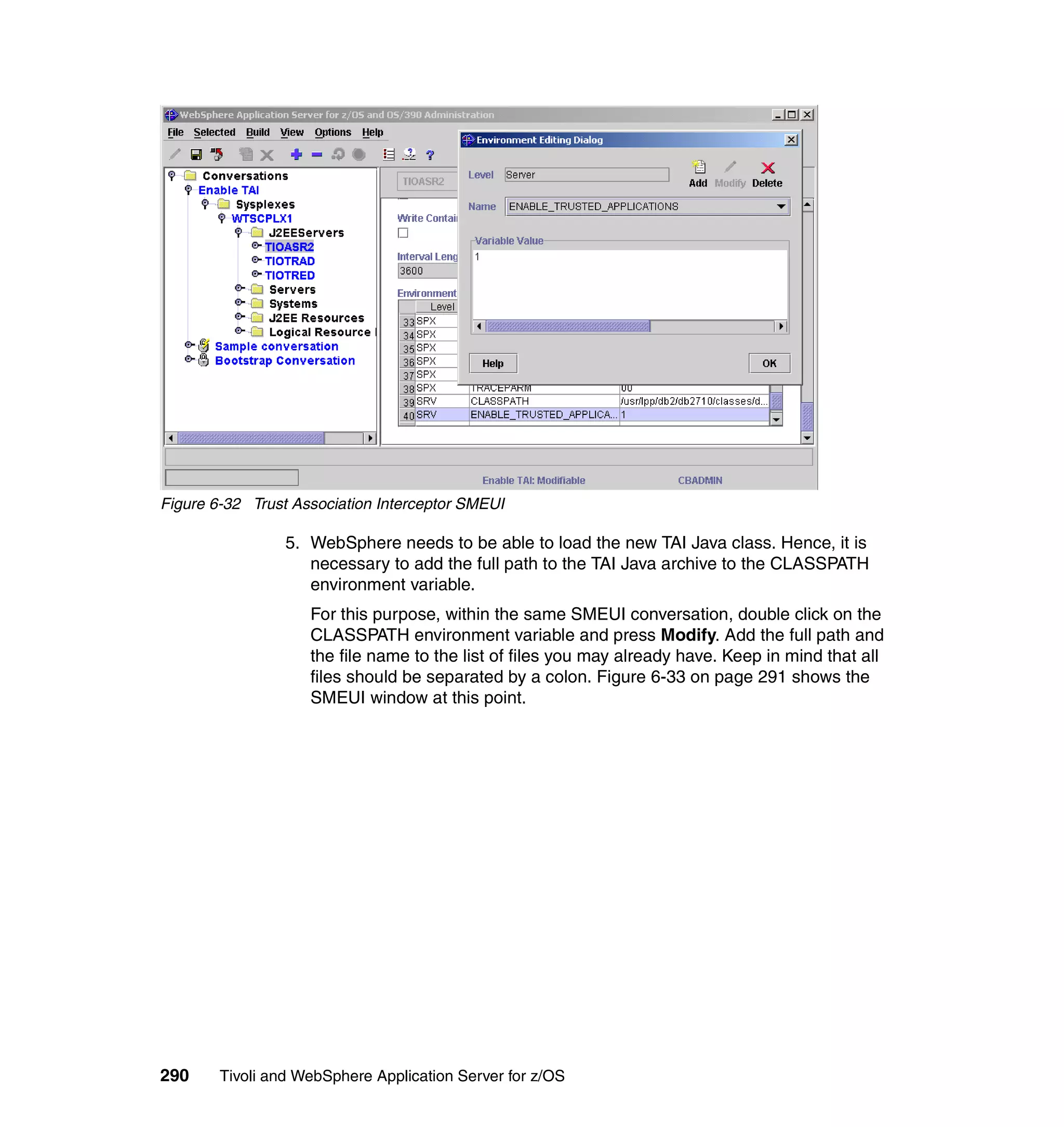Figure 6-32 Trust Association Interceptor SMEUI

                 5. WebSphere needs to be able to load the new TAI Java class. Hence, it is
                    necessary to add the full path to the TAI Java archive to the CLASSPATH
                    environment variable.
                    For this purpose, within the same SMEUI conversation, double click on the
                    CLASSPATH environment variable and press Modify. Add the full path and
                    the file name to the list of files you may already have. Keep in mind that all
                    files should be separated by a colon. Figure 6-33 on page 291 shows the
                    SMEUI window at this point.




290     Tivoli and WebSphere Application Server for z/OS
 