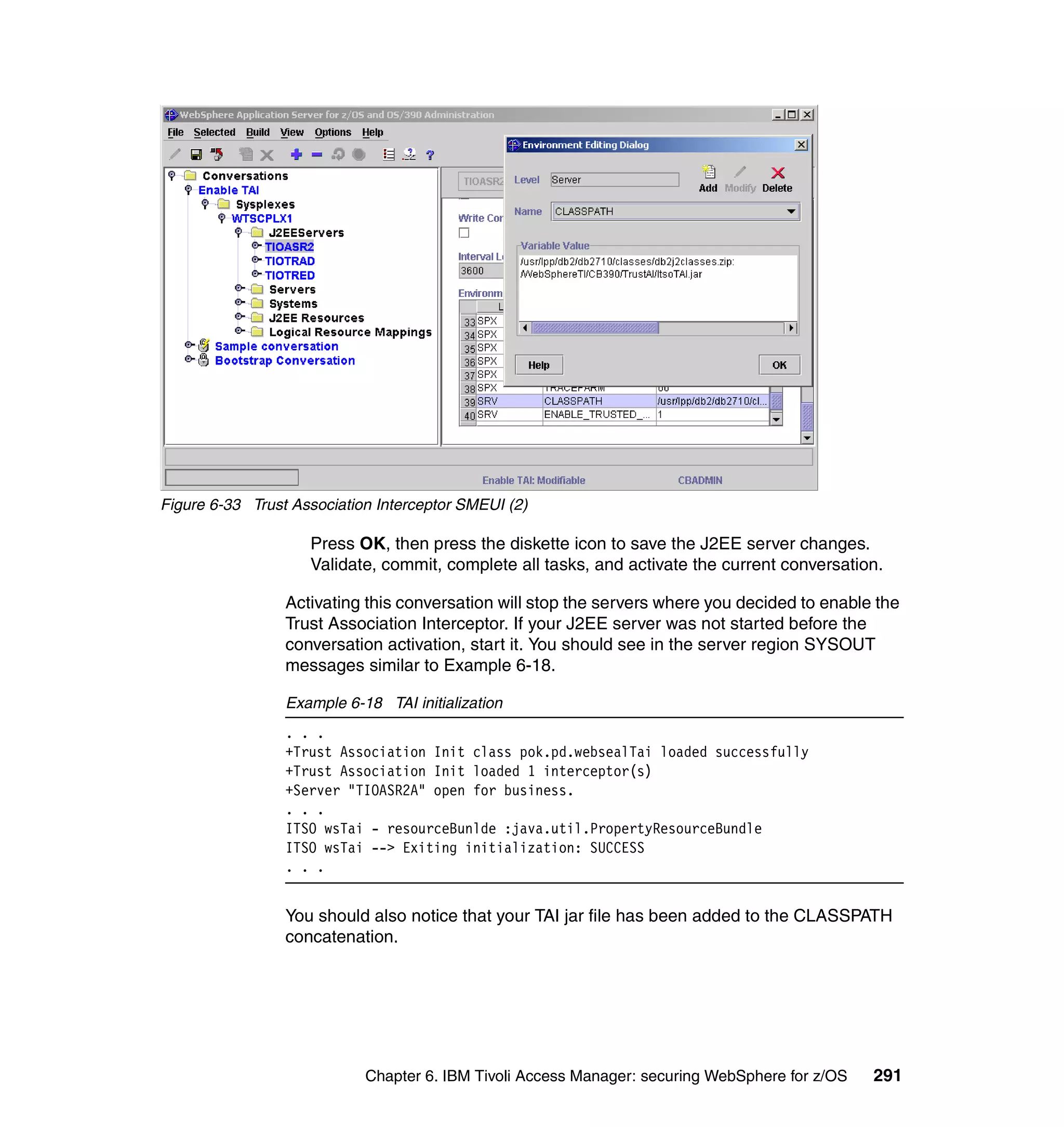 Figure 6-33 Trust Association Interceptor SMEUI (2)

                    Press OK, then press the diskette icon to save the J2EE server changes.
                    Validate, commit, complete all tasks, and activate the current conversation.

                 Activating this conversation will stop the servers where you decided to enable the
                 Trust Association Interceptor. If your J2EE server was not started before the
                 conversation activation, start it. You should see in the server region SYSOUT
                 messages similar to Example 6-18.

                 Example 6-18 TAI initialization
                 . . .
                 +Trust Association Init class pok.pd.websealTai loaded successfully
                 +Trust Association Init loaded 1 interceptor(s)
                 +Server "TIOASR2A" open for business.
                 . . .
                 ITSO wsTai - resourceBunlde :java.util.PropertyResourceBundle
                 ITSO wsTai --> Exiting initialization: SUCCESS
                 . . .


                 You should also notice that your TAI jar file has been added to the CLASSPATH
                 concatenation.




                            Chapter 6. IBM Tivoli Access Manager: securing WebSphere for z/OS   291
 