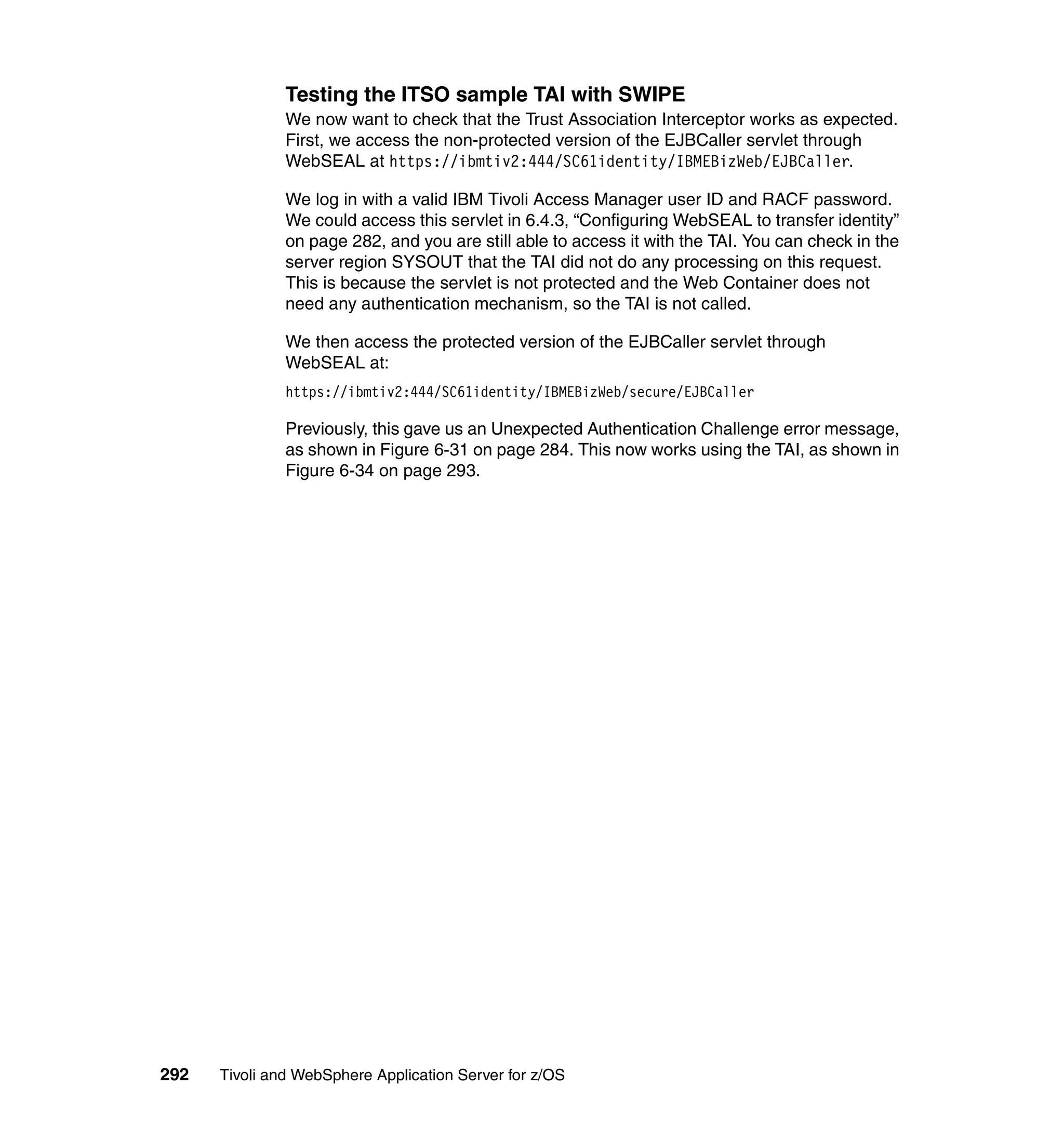 Testing the ITSO sample TAI with SWIPE
               We now want to check that the Trust Association Interceptor works as expected.
               First, we access the non-protected version of the EJBCaller servlet through
               WebSEAL at https://ibmtiv2:444/SC61identity/IBMEBizWeb/EJBCaller.

               We log in with a valid IBM Tivoli Access Manager user ID and RACF password.
               We could access this servlet in 6.4.3, “Configuring WebSEAL to transfer identity”
               on page 282, and you are still able to access it with the TAI. You can check in the
               server region SYSOUT that the TAI did not do any processing on this request.
               This is because the servlet is not protected and the Web Container does not
               need any authentication mechanism, so the TAI is not called.

               We then access the protected version of the EJBCaller servlet through
               WebSEAL at:
               https://ibmtiv2:444/SC61identity/IBMEBizWeb/secure/EJBCaller

               Previously, this gave us an Unexpected Authentication Challenge error message,
               as shown in Figure 6-31 on page 284. This now works using the TAI, as shown in
               Figure 6-34 on page 293.




292   Tivoli and WebSphere Application Server for z/OS
 