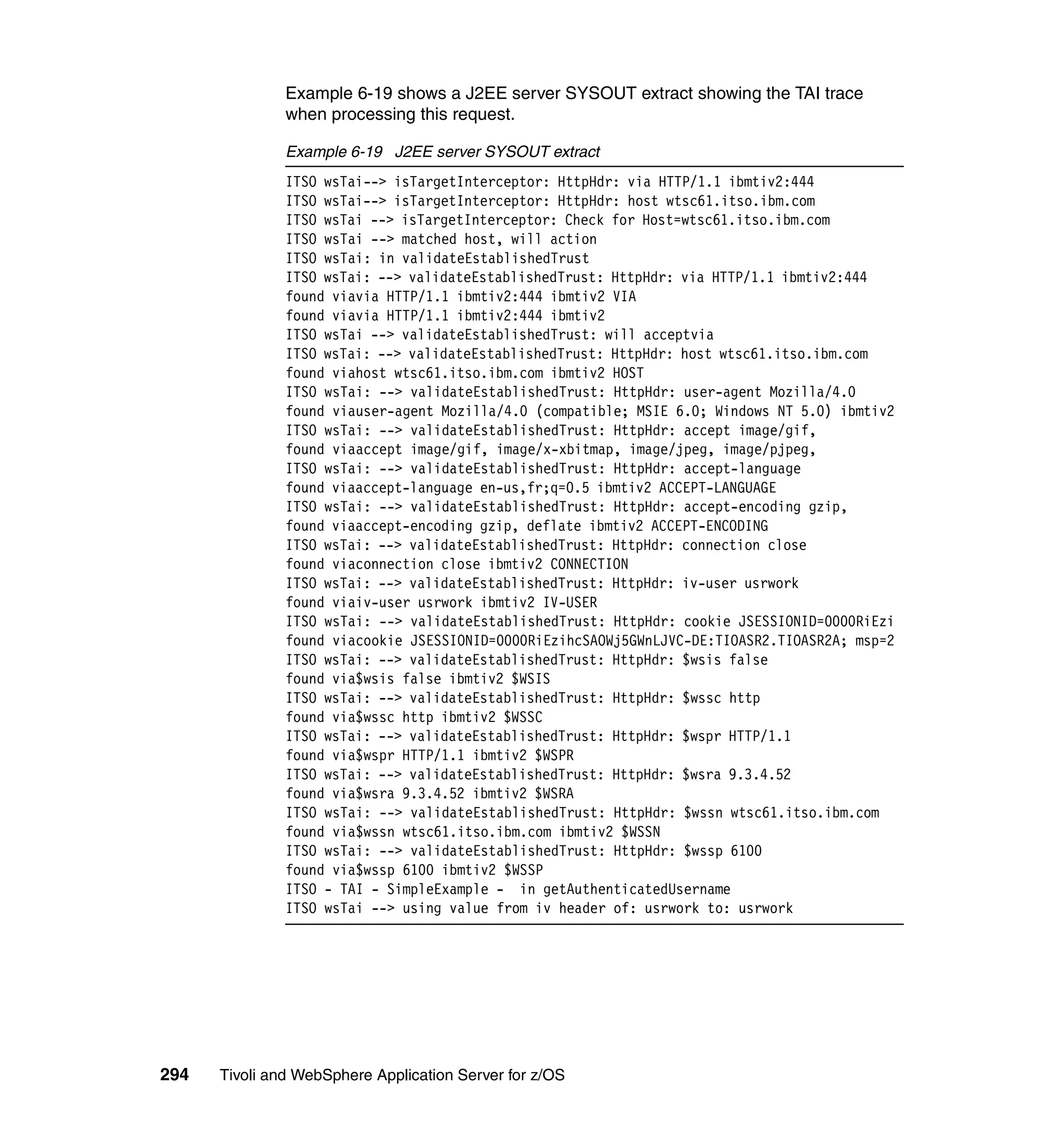 Example 6-19 shows a J2EE server SYSOUT extract showing the TAI trace
               when processing this request.

               Example 6-19 J2EE server SYSOUT extract
               ITSO wsTai--> isTargetInterceptor: HttpHdr: via HTTP/1.1 ibmtiv2:444
               ITSO wsTai--> isTargetInterceptor: HttpHdr: host wtsc61.itso.ibm.com
               ITSO wsTai --> isTargetInterceptor: Check for Host=wtsc61.itso.ibm.com
               ITSO wsTai --> matched host, will action
               ITSO wsTai: in validateEstablishedTrust
               ITSO wsTai: --> validateEstablishedTrust: HttpHdr: via HTTP/1.1 ibmtiv2:444
               found viavia HTTP/1.1 ibmtiv2:444 ibmtiv2 VIA
               found viavia HTTP/1.1 ibmtiv2:444 ibmtiv2
               ITSO wsTai --> validateEstablishedTrust: will acceptvia
               ITSO wsTai: --> validateEstablishedTrust: HttpHdr: host wtsc61.itso.ibm.com
               found viahost wtsc61.itso.ibm.com ibmtiv2 HOST
               ITSO wsTai: --> validateEstablishedTrust: HttpHdr: user-agent Mozilla/4.0
               found viauser-agent Mozilla/4.0 (compatible; MSIE 6.0; Windows NT 5.0) ibmtiv2
               ITSO wsTai: --> validateEstablishedTrust: HttpHdr: accept image/gif,
               found viaaccept image/gif, image/x-xbitmap, image/jpeg, image/pjpeg,
               ITSO wsTai: --> validateEstablishedTrust: HttpHdr: accept-language
               found viaaccept-language en-us,fr;q=0.5 ibmtiv2 ACCEPT-LANGUAGE
               ITSO wsTai: --> validateEstablishedTrust: HttpHdr: accept-encoding gzip,
               found viaaccept-encoding gzip, deflate ibmtiv2 ACCEPT-ENCODING
               ITSO wsTai: --> validateEstablishedTrust: HttpHdr: connection close
               found viaconnection close ibmtiv2 CONNECTION
               ITSO wsTai: --> validateEstablishedTrust: HttpHdr: iv-user usrwork
               found viaiv-user usrwork ibmtiv2 IV-USER
               ITSO wsTai: --> validateEstablishedTrust: HttpHdr: cookie JSESSIONID=0000RiEzi
               found viacookie JSESSIONID=0000RiEzihcSAOWj5GWnLJVC-DE:TIOASR2.TIOASR2A; msp=2
               ITSO wsTai: --> validateEstablishedTrust: HttpHdr: $wsis false
               found via$wsis false ibmtiv2 $WSIS
               ITSO wsTai: --> validateEstablishedTrust: HttpHdr: $wssc http
               found via$wssc http ibmtiv2 $WSSC
               ITSO wsTai: --> validateEstablishedTrust: HttpHdr: $wspr HTTP/1.1
               found via$wspr HTTP/1.1 ibmtiv2 $WSPR
               ITSO wsTai: --> validateEstablishedTrust: HttpHdr: $wsra 9.3.4.52
               found via$wsra 9.3.4.52 ibmtiv2 $WSRA
               ITSO wsTai: --> validateEstablishedTrust: HttpHdr: $wssn wtsc61.itso.ibm.com
               found via$wssn wtsc61.itso.ibm.com ibmtiv2 $WSSN
               ITSO wsTai: --> validateEstablishedTrust: HttpHdr: $wssp 6100
               found via$wssp 6100 ibmtiv2 $WSSP
               ITSO - TAI - SimpleExample - in getAuthenticatedUsername
               ITSO wsTai --> using value from iv header of: usrwork to: usrwork




294   Tivoli and WebSphere Application Server for z/OS
 